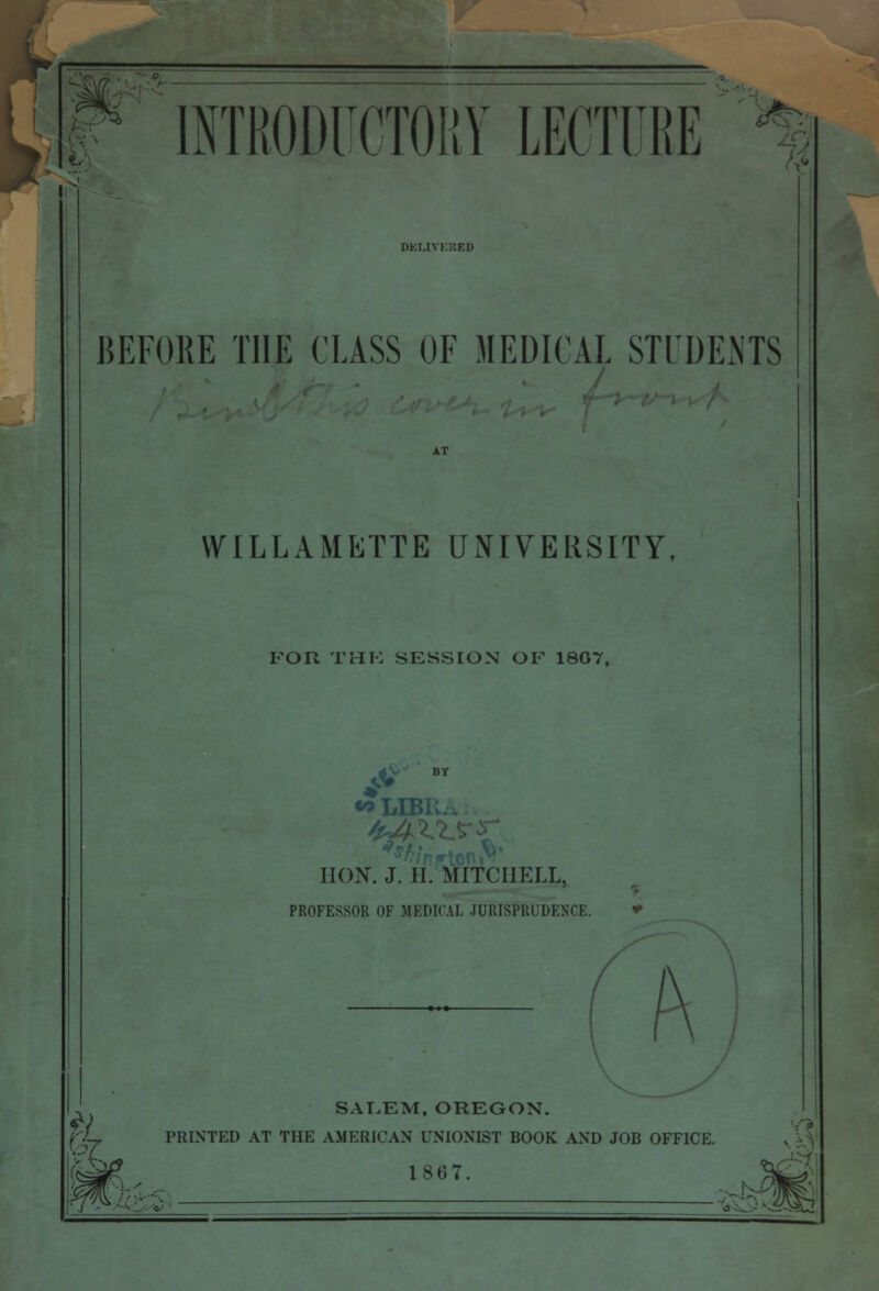 INTRODUCTORY LECTDR RKMVKKED BEFORE THE CLASS OF MEDICAL STUDENTS WILLAMETTE UNIVERSITY, FOR THE SESSION OF 1807, BY «*LIB HON. J. II. MITCHELL, PROFESSOR OF MEDICAL JURISPRUDENCE. SALEM, OREGON. ft 1867 PRINTED AT THE AMERICAN UNIONIST BOOK AND JOB OFFICE. /Tl 'Jt^