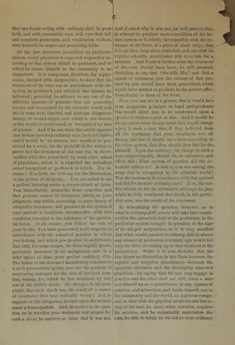 • Hey are found acting with ordinary skill, in good and with reasonable care, will ever find full and complete protection, an tioa without stint beneath its ample and protecting folds. the law, therefore, prescribes no particular :. every ph; xpccted to practice ac- i wliich be professes, and in which he avows himself to the community to be competent. It is competent, therefore, for a phy- sician, charged with malpractice, to show that his treatment of the case was in accordance with the cd. and which it was known he followed : provided he adheres to any one of the of practice that are generally :i and recognized by the scientific world, and HOt t . fanciful, and perhaps dangerous recent origin, and which is not known lo the world or understood, or recognized by men ence And if he can show this, and it appears lhutbehas< rdinary cai liable: and it would be no answer, nor would it be per- i. for the plaintiff in the action lo prove that the treatment of the ca direct conflict with that prescribed by some other school as, which it is admitted the defendant ■ever i I or professed to follow. Tor in- stance : You hold, we will say for the illustration, te ll.e system of allopathy. You are called to see a patient laboring under a severe attack of fever. You immediately prescribe those remedies and that general course of treatment which, in your judgment, and which, according to your (h allopathic treatment, will produce in the system of your patient a condition incompatible with that condition essential to the existence of the particu- lar fever. At all events, you follow the . your bf ok-. You have proceeded, in all respects, in accordance with the school of practice to you belong, and which you prof< rstand. But, still, for some reason, the fe, gradually increases in its malignancy, and. in a brief space of time, your patient suddenly The father of the deceased immediately comn x civil inst you. for the purpose of recovering damages for the . which he I f his child's death, lie charges, in his com- plaint, thai course tically wroi ion, he callsiipon the witness stand a homeopathiat. And, in answer to tb< tion, as to whether your treatment waa proper for raeh a fever, he answers at once that it was not. And if asked why it was not. he will answer that, to attempt to produce such a condition of the hu- man bj wholly inc with the ex- istence of the fever, is a piece of sheer folly ; that it is an idea, long since exploded, and Qtific practitioner will entertain for a moment. And if asked further what the treatment of the case should have been, he wiil proceed, doubtless, to say that like kills like, and that a course of treatment just the reverse of that pur- sued by you should have been prescribed, which would have tended to produce in the patient affec- tions similar to those of the fever. Now, you can see at a glance, that it would be a dangerous principle in legal jurisprudence ould allow you to be condemned upon a s of evidence such as this. And it would be cgious error in any court that would charge a jury in such a case that, if they believed from all the testimony that your treatment w ;. and thai it should i; :ii:g to that they should then find for the plaintiff. Upon the contrary, the charge in such a My should be, in substance and effect, this: What system of practice did the de- fendant adhere to? is that sy stem one among the many that is recognized by the scientific world? Was the treatment in accordar.ee with that system? and did he exercise ordinary care ? ]f so, the ver- dict should be for the defem ugh the jury might be fully convinced that death, in this partic- ular case, was the result of the treatment. lii determining the question, however, as to what is ordinary skill, courts will lake into consid- eration the advanced state of the profession, in the ilar system brought in question, at the time of the alleged malpractice, as it is very manifest that what would amount to ordinary skill in almost any science or profession a century ago would fall very far short of coming up lo that standard at the at day. While it is true, therefor, that the paws no distinction in this State between the regular and irregular practitioner—between the ignorant charlatan and the thoroughly educated 'an- by saying that the one may engage in practice and the other shall not, still, when a man- sets himself up as a practitioner in any system of o, and advertises, and holds himself out to amunity and the world, as a person compe- tent to deal with the physical accidents and infirm- f the race, he must, when occasion requires his services, and he voluntarily undertakes the case, be able to bring to his aid at least ordinary