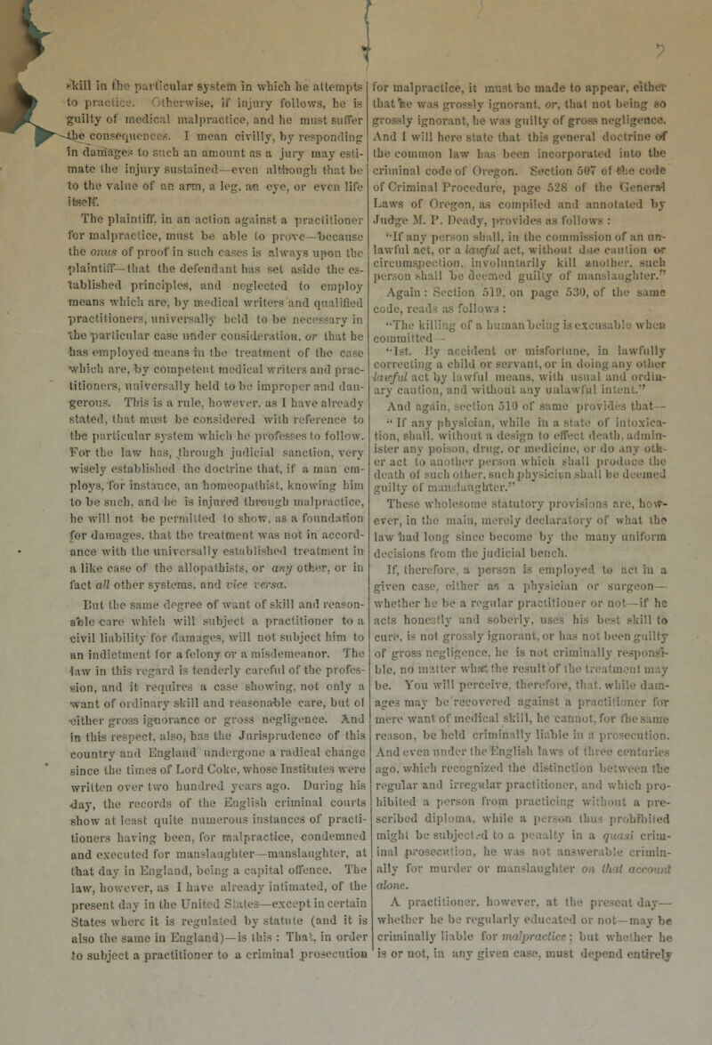 K flail in (he particular system in which he attempts to prai therwise, ii' injury follows, ho is -guilty of medical malpractice, and he must Buffer --the consequences. I mean civilly, by responding in damages to such an amount as a jury may esti- mate the injury sustained —even although that be to the value of an arm, a leg. an eye, or even life itself. The plaintiff, in an action against a practitioner for malpractice, must be able to prove—because the onus of proof in such cases is always upon the plaintiff—that the defendant has set aside the es- tablished principles, and neglected to employ means which are, by medical writers and qualified practitioners, universally Isold to be necessary in the particular case under consideration, or that he has employed means in the treatment of the which are, by competent medical writers and prac- titioners, universally held to be improper and dan- gerous. This is a rule, however, as I have already stated, that must be considered with reference to the particular system which he professes to follow. For the law has, ^through judicial sanction, very wisely established the doctrine that, if a man em- ploys, Tor instance, an homeopathist, knowing him to be such, and be is injured through malpractice, he will not be permitted to show, as a foundation for damages, that the treatment was not in accord- ance with the universally established treatment in a like case of the allopathists, or any other, or in fact all other systems, and vice versa. But the same degree of want of skill and reason- able care which will subject a practitioner to a civil liability for damages, will not subject him to an indictment for a felony or a misdemeanor. The law in this regard is tenderly careful of the profes- sion, and it requires a case showing, not only a ■want of ordinary skill and reasonable care, but ol ■either gross ignorance or gross negligence. And in this respect, also, has the Jurisprudence of this country and England undergone a radical change since the times of Lord Coke, wiiose Institutes were written over two hundred years ago. During his day, the records of the English criminal courts show at least quite numerous instances of practi- tioners having been, for malpractice, condemned and executed for manslaughter—manslaughter, at that day in England, being a capital offence. The law, however, as I have already intimated, of the present day in the United States—except in certain States where it is regulated by statute (and it is also the same in England)—is this : Thai, in order to subject a practitioner to a criminal prosecution for malpractice, it must be made to appear, either that'ee was grossly ignorant, or, that not being so grossly ignorant, he was guilty of gross negligence. And 1 will here state that this general doctrine of the common law has been incorporated into the criminal code of Oregon. Section 587 of the code of Criminal Procedure, page 528 of the General Laws of Oregon, as compiled and annotated bj Judge M. P. Deady, provides as follows : '•If any person shall, in the commission of an un- lawful act. or a lawful act, without due caution or circumspection, involuntarily kill another, such person shall be deemed guilty of manslaughter. Again : Section 519, on page r>:50, of the same code, reads as follows : '•The killing of a human being is excusable when committed - '•1st. By accident or misfortune, in lawfully correcting a child or servant, or in doing any other lawful act by lawful means, with usual and ordin- ary caution, and without any unlawful in And again, section 510 of same provides that  If any physician, while in a state of intoxica- tion, shall, without a design to effect death, admin- ister any poison, drug, or medicine, or do an] er act to another person which shall produce the death of such other, such physiciun .shall be deemed guilty of man daughter.'1 These wholesome statutory provisions are, how- ever, in the main, merely declaratory of what the law had long since become by the many uniform decisions from the judicial bench. If, therefore, a person is employed to act in a given case, either as a physician or surgeon— whether he be a regular practitioner or not—if he acts honestly and soberly, uses his best skill to cure, is not grossly ignorant, or has not been guilty of gross negligence, he is not criminally responsi- ble, no matter wha&the result itmcnl may lie. Sou will perceive, therefore, that, while dam- ages may be recovered against a] er for mere want of medical skill, ho cannot, for Che same reason, be held criminally liable in a prosecution. And even under the English ! e centuries ago. which recognized the distinction between the regular and irregular practiri which pro- hibited a person from practl tnt a pre- scribed diploma, while a pi foiled might be subjected to a penalty in a quasi crim- inal prosecution, he was not answerable crimin- ally for murder or manslaughter on thai a alone. A practitioner, however, at th whether he be regularly educated or not— may be criminally liable for m ier he is or not, in any given case, must depend entirety