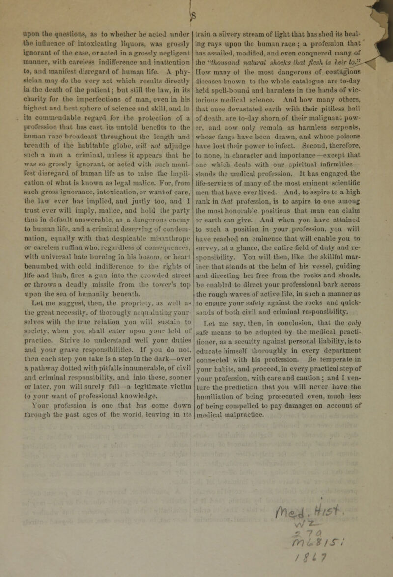 upon: to whether he acted under the Influence of intoxicating liquors, wax grossly ignorant of the ease, oracted in a grossly negligent Banner, with careless indifference ami inattention to, and manifest disregard of human life. A phy- sician may do the very act which results directly in the death of the patient; but still Hie law, in its charity for the imperfections of man, even in his Bphere of science and skill, and in its commendable regard for the protection of a 'hit has cast its untold benefits to the human race broadcast throughout the length and breadth of the habitable globe, icill not adjudge such a iii-in a criminal, unless it appears that he was so gro-sly ignorant, or acted with such mani- fest disregard of human life as to raise the impli- cation of what is known as legal malice. For, from such gross ignorance, intoxication, or want of care, the law ever has implied, and justly too, and I trust ever will imply, malice, and hold the party thus in default answerable, as a dangerous enemy to human life, and a criminal deserving of condem- nation, equally with that despicable misanthrope or careless ruffian who. regardless ot consl'qi with universal hate burning in his bosom, or heart benumbed with cold indifference to the rights ol life and limb, fires a gun into the crowded street or throw; a deadly missile from the tower's top upon the sea of humanity beneath. Let me suggest, then, the propriety, as well as the great necessity, of thorough- acqu liuUng your- selves witli the true relation you will sustain to ••'. when you shall enter upon your field !' practice. Strive to understand well your duties and your grave responsibilities. If you do not. then each step you take is a step in the dark—over a pathway dotted with pitfalls innumerable, of civil and criminal responsibility, and into these, sooner or later, you will surely fall—a legitimate victim (o your want of professional knowledge. Your profession is one that has come down throng!) the past ages of the world, leaving in its train a silvery stream of light that has shed its heal- ing rays upon the hum in race ; a profession that ailed, modified, and even conquered many of the thousand natural shocks that flesh is heir to-i'- llow many of the most dangerous of cotrt i -. known to the whole catalogue are to-day held spell-bound and harmless in the hands of vic- torious medical science. And how many others. that once devastated earth with their pitiless hail of d sath, are to-day shorn of their malignauv pow- er, and now only remain as harmless serpents. whose fangs have been drawn, and whose poisons have lost their power to infect. Second, therefore, to none, in character and importance—except that one which deals with our spiritual infirmities- stands the medical profession. It has engaged the life-services of many of the most eminent scientific men that have ever lived. And. to aspire to a high rank in that profession, is to aspire to one among the most honorable positions that man can claim or earth can give. And when you have attained to such a position in your profession, you will have reached an eminence that will enable you to survey, at a glance, the entire field of duty and re- sponsibility. You will then, like the skillful mar- iner that stands at the helm of his vessel, guiding and directing her free from the rocks and shoals, be enabled to direct your professional bark across the rough waves of active life, in such a manner as to ensure your safety against the rocks and quiok- sands of both civil and criminal responsibility. Let me say. then, in conclusion, that the only safe means to be adopted by the medical practi- tioner, as a security against personal liability, is to educate himself thoroughly in every department connected with his profession. Be temperate in your habits, and proceed, in every practical step of four profession, with care and caution ; and I ven- ture the prediction that you will never have the humiliation of being prosecuted even, much less of being compelled to pay damages on account of medical malpractice. IS! L 7