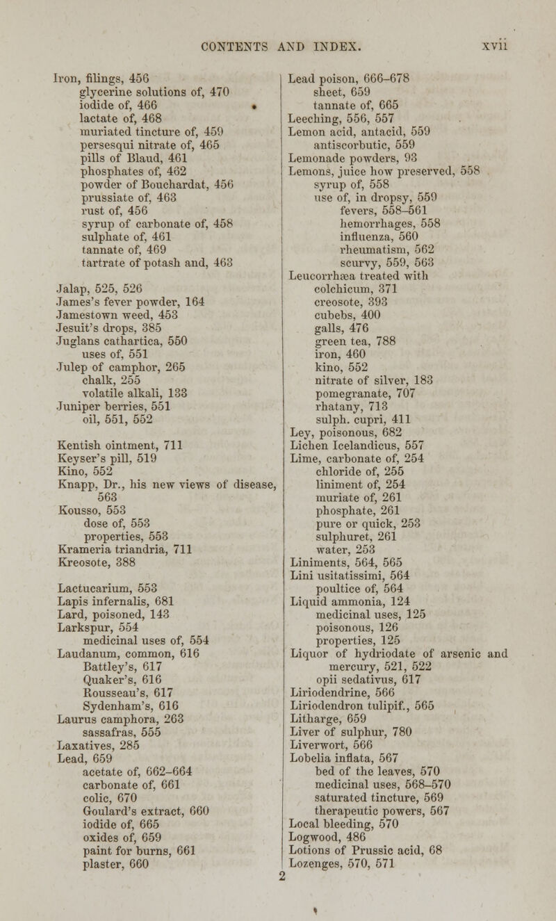 Iron, filings, 456 glycerine solutions of, 470 iodide of, 466 • lactate of, 468 muriated tincture of, 459 persesqui nitrate of, 465 pills of Blaud, 461 phosphates of, 462 powder of Bouchardat, 456 prussiate of, 463 rust of, 456 syrup of carbonate of, 458 sulphate of, 461 tannate of, 469 tartrate of potash and, 463 Jalap, 525, 526 James's fever powder, 164 Jamestown weed, 453 Jesuit's drops, 385 Juglans cathartica, 550 uses of, 551 Julep of camphor, 265 chalk, 255 volatile alkali, 133 Juniper berries, 551 oil, 551, 552 Kentish ointment, 711 Keyser's pill, 519 Kino, 552 Knapp, Dr., his new views of disease, 563 Kousso, 553 dose of, 553 properties, 553 Krameria triandria, 711 Kreosote, 388 Lactucarium, 553 Lapis infernalis, 681 Lard, poisoned, 143 Larkspur, 554 medicinal uses of, 554 Laudanum, common, 616 Battley's, 617 Quaker's, 616 Rousseau's, 617 Sydenham's, 616 Laurus camphora, 263 sassafras, 555 Laxatives, 285 Lead, 659 acetate of, 662-664 carbonate of, 661 colic, 670 Goulard's extract, 660 iodide of, 665 oxides of, 659 paint for burns, 661 plaster, 660 Lead poison, 666-678 sheet, 659 tannate of, 665 Leeching, 556, 557 Lemon acid, antacid, 559 antiscorbutic, 559 Lemonade powders, 93 Lemons, juice how preserved, 558 syrup of, 558 use of, in dropsy, 559 fevers, 558-561 hemorrhages, 558 influenza, 560 rheumatism, 562 scurvy, 559, 563 Leucorrhaea treated with colchicum, 371 creosote, 393 cubebs, 400 galls, 476 green tea, 788 iron, 460 kino, 552 nitrate of silver, 183 pomegranate, 707 rhatany, 713 sulph. cupri, 411 Ley, poisonous, 682 Lichen Icelandicus, 557 Lime, carbonate of, 254 chloride of, 255 liniment of, 254 muriate of, 261 phosphate, 261 pure or quick, 253 sulphuret, 261 water, 253 Liniments, 564, 565 Lini usitatissimi, 564 poultice of, 564 Liquid ammonia, 124 medicinal uses, 125 poisonous, 126 properties, 125 Liquor of hydriodate of arsenic and mercury, 521, 522 opii sedativus, 617 Liriodendrine, 566 Liriodendron tulipif., 565 Litharge, 659 Liver of sulphur, 780 Liverwort, 566 Lobelia inflata, 567 bed of the leaves, 570 medicinal uses, 568-570 saturated tincture, 569 therapeutic powers, 567 Local bleeding, 570 Logwood, 486 Lotions of Prussic acid, 68 Lozenges, 570, 571