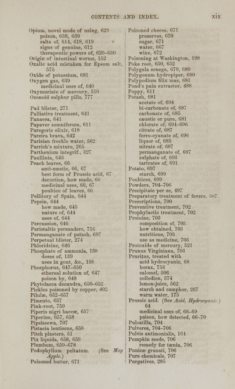 Opium, novel mode of using, 629 poison, 638, 639 salts of, 614, 618, 619 signs of genuine, 612 therapeutic powers of, 620-630 Origin of intestinal worms, 152 Oxalic acid mistaken for Epsom salt, 575 Oxide of potassium, 681 Oxygen gas, 639 medicinal uses of, 640 Oxymuriate of mercury, 510 Ozonoid sulphur pills, 777 Pad blister, 271 Palliative treatment, 641 Panacea, 641 Papaver somniferum, 611 Paregoric elixir, 618 Pareira brava, 642 Parisian freckle water, 562 Parrish's mixture, 265 Parthenium integrif., 327 Paullinia, 643 Peach leaves, 66 anti-emetic, 66, 67 best form of Prussic acid, 67 decoction, how made, 66 medicinal uses, 66, 67 poultice of leaves, 66 Pellitory of Spain, 644 Pepsin, 644 how made, 645 nature of, 644 uses of, 644 Percussion, 646 Peristaltic persuaders, 716 Permanganate of potash, 697 Perpetual blister, 274 Phloridzine, 646 Phosphate of ammonia, 138 doses of, 139 uses in gout, &c, 138 Phosphorus, 647-650 ethereal solution of, 647 poison by, 648 Phytolacca decandra, 650-652 Pickles poisoned by copper, 402 Pilulse, 652-657 Pimento, 657 Pink-root, 759 Piperis nigri baccse, 657 Piperine, 657, 658 Pipsissewa, 707 Pistacia lentiscus, 658 Pitch plasters, 51 Pix liquida, 658, 659 Plumbum, 659-678 Podophyllum peltatum. (See May Apple.) Poisoned butter, 671 Poisoned cheese, 671 preserves, 670 sugar, 671 water, 667 wine, 672 Poisoning at Washington, 198 Poke root, 650, 652 Polygala senega, 679, 680 Polygonum hydropiper, 680 Polypodium filix mas, 681 Pond's pain extractor, 488 Poppy, 611 Potash, 681 acetate of, 694 bi-carbonate of, 687 carbonate of, 685 caustic or pure, 681 chlorate of, 694-696 citrate of, 687 ferro-cyanate of, 696 liquor of, 685 nitrate of, 687 permanganate of, 697 sulphate of, 693 tartrates of, 691 Potato, 697 starch, 699 Poultices, 699 Powders, 704-706 Precipitate per se, 497 Preparatory treatment of fevers, :!'»7 Prescriptions, 700 Preventive treatment, 702 Prophylactic treatment, 702 Proteine, 703 composition of, 703 how obtained, 703 nutritious, 703 use as medicine, 703 Protoxide of mercury, 521 Prunus Virginiana, 703 Pruritus, treated with acid hydrocyanic, 68 borax, 753 calomel, 506 collodion, 374 lemon-juice, 562 starch and camphor, 267 warm water, 175 Prussic acid. (See Acid, Hydrocyanic. \ 64 medicinal uses of, 66-69 poison, how detected, 66-70 Pulsatilla, 704 Pulveres, 704-706 Pulvis antimonialis, 164 Pumpkin seeds, 706 remedy for taenia, 706 Punicse granati, 706 Pure chemicals, 707 Purgatives, 285