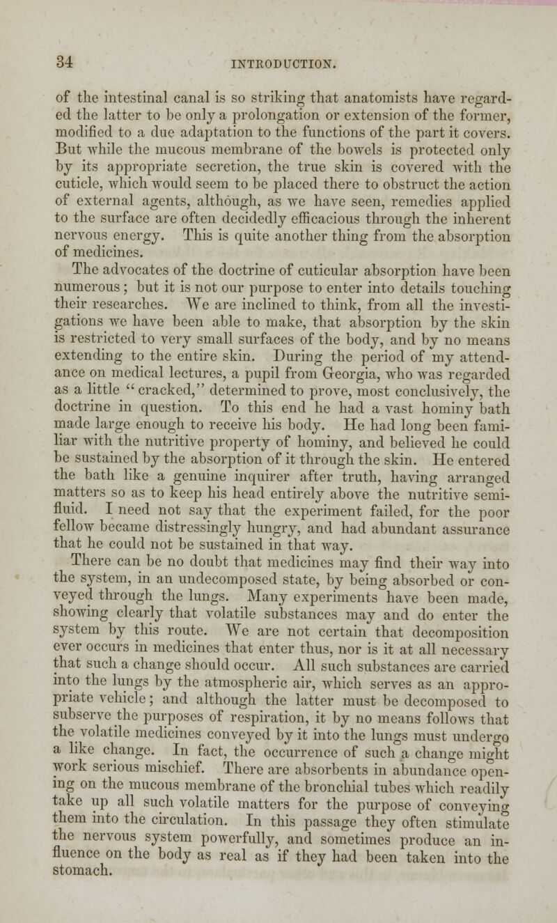 of the intestinal canal is so striking that anatomists have regard- ed the latter to be only a prolongation or extension of the former, modified to a due adaptation to the functions of the part it covers. But while the mucous membrane of the bowels is protected only by its appropriate secretion, the true skin is covered with the cuticle, which would seem to be placed there to obstruct the action of external agents, although, as we have seen, remedies applied to the surface are often decidedly efficacious through the inherent nervous energy. This is quite another thing from the absorption of medicines. The advocates of the doctrine of cuticular absorption have been numerous; but it is not our purpose to enter into details touching their researches. We are inclined to think, from all the investi- gations we have been able to make, that absorption by the skin is restricted to very small surfaces of the body, and by no means extending to the entire skin. During the period of my attend- ance on medical lectures, a pupil from Georgia, who was regarded as a little  cracked, determined to prove, most conclusively, the doctrine in question. To this end he had a vast hominy bath made large enough to receive his body. He had long been fami- liar with the nutritive property of hominy, and believed he could be sustained by the absorption of it through the skin. He entered the bath like a genuine inquirer after truth, having arranged matters so as to keep his head entirely above the nutritive semi- fluid. I need not say that the experiment failed, for the poor fellow became distressingly hungry, and had abundant assurance that he could not be sustained in that way. There can be no doubt that medicines may find their way into the system, in an undecomposed state, by being absorbed or con- veyed through the lungs. Many experiments have been made, showing clearly that volatile substances may and do enter the system by this route. We are not certain that decomposition ever occurs in medicines that enter thus, nor is it at all necessary that such a change should occur. All such substances are carried into the lungs by the atmospheric air, which serves as an appro- priate vehicle; and although the latter must be decomposed to subserve the purposes of respiration, it by no means follows that the volatile medicines conveyed by it into the lungs must undergo a like change. In fact, the occurrence of such a change might work serious mischief. There are absorbents in abundance open- ing on the mucous membrane of the bronchial tubes which readily take up all such volatile matters for the purpose of conveying them into the circulation. In this passage they often stimulate the nervous system powerfully, and sometimes produce an in- fluence on the body as real as if they had been taken into the stomach.