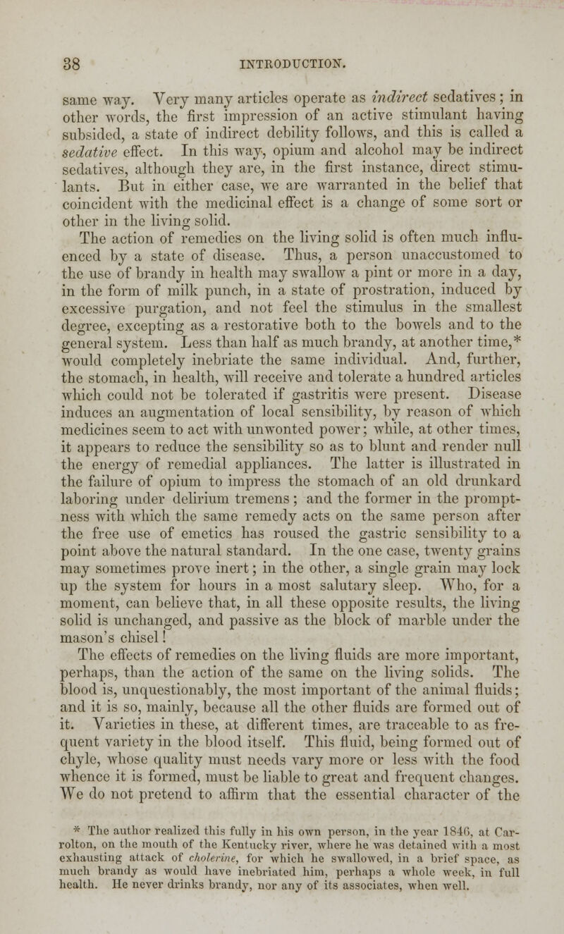 same way. Very many articles operate as indirect sedatives; in other words, the first impression of an active stimulant having subsided, a state of indirect debility follows, and this is called a sedative effect. In this way, opium and alcohol may be indirect sedatives, although they are, in the first instance, direct stimu- lants. But in either case, we are warranted in the belief that coincident with the medicinal effect is a change of some sort or other in the living solid. The action of remedies on the living solid is often much influ- enced by a state of disease. Thus, a person unaccustomed to the use of brandy in health may swallow a pint or more in a day, in the form of milk punch, in a state of prostration, induced by excessive purgation, and not feel the stimulus in the smallest degree, excepting as a restorative both to the bowels and to the general system. Less than half as much brandy, at another time,* would completely inebriate the same individual. And, further, the stomach, in health, will receive and tolerate a hundred articles which could not be tolerated if gastritis were present. Disease induces an augmentation of local sensibility, by reason of which medicines seem to act with unwonted power; while, at other times, it appears to reduce the sensibility so as to blunt and render null the energy of remedial appliances. The latter is illustrated in the failure of opium to impress the stomach of an old drunkard laboring under delirium tremens; and the former in the prompt- ness with which the same remedy acts on the same person after the free use of emetics has roused the gastric sensibility to a point above the natural standard. In the one case, twenty grains may sometimes prove inert; in the other, a single grain may lock up the system for hours in a most salutary sleep. Who, for a moment, can believe that, in all these opposite results, the living solid is unchanged, and passive as the block of marble under the mason's chisel! The effects of remedies on the living fluids are more important, perhaps, than the action of the same on the living solids. The blood is, unquestionably, the most important of the animal fluids; and it is so, mainly, because all the other fluids are formed out of it. Varieties in these, at different times, are traceable to as fre- quent variety in the blood itself. This fluid, being formed out of chyle, whose quality must needs vary more or less with the food whence it is formed, must be liable to great and frequent changes. We do not pretend to affirm that the essential character of the * The author realized this fully in his own person, in the year 1846, at Car- rolton, on the mouth of the Kentucky river, where he was detained with a most exhausting attack of cholerine, for which he swallowed, in a brief space, as much brandy as would have inebriated him, perhaps a whole week, in full health. He never drinks brandy, nor any of its associates, when well.