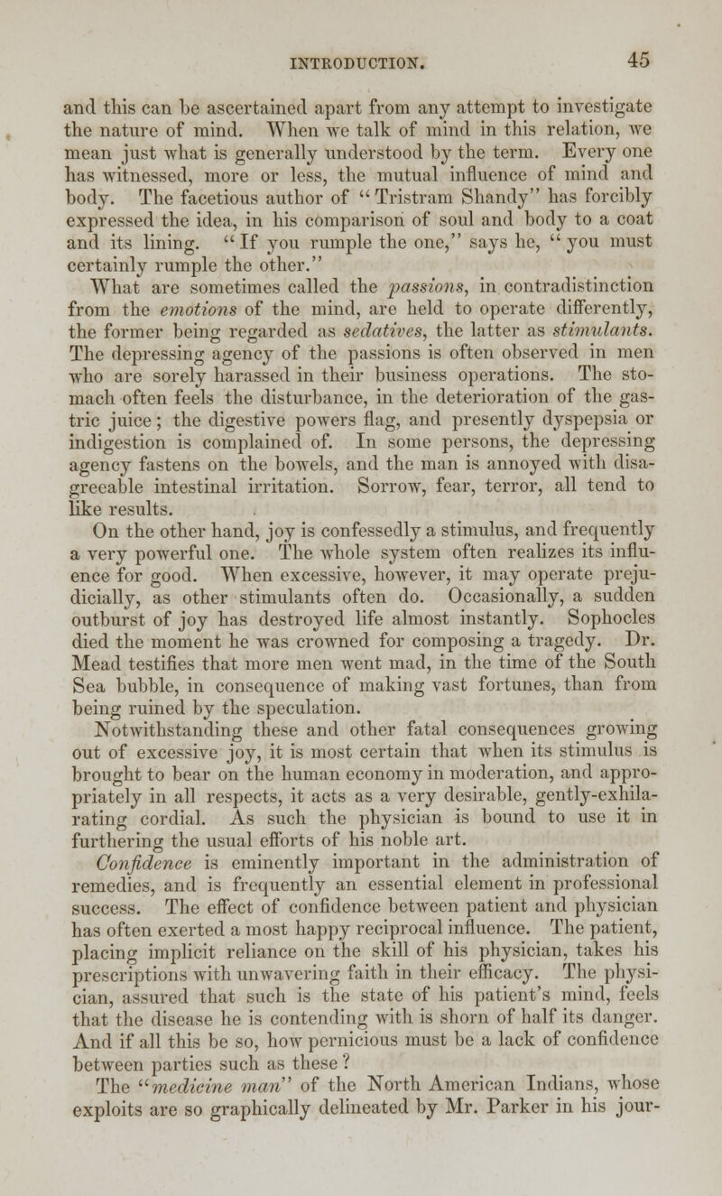 and this can be ascertained apart from any attempt to investigate the nature of mind. When we talk of mind in this relation, we mean just what is generally understood by the term. Every one has witnessed, more or less, the mutual influence of mind and body. The facetious author of Tristram Shandy has forcibly expressed the idea, in his comparison of soul and body to a coat and its lining. If you rumple the one, says he, you must certainly rumple the other. What are sometimes called the passions, in contradistinction from the emotions of the mind, are held to operate differently, the former being regarded as sedatives, the latter as stimulants. The depressing agency of the passions is often observed in men who are sorely harassed in their business operations. The sto- mach often feels the disturbance, in the deterioration of the gas- tric juice; the digestive powers flag, and presently dyspepsia or indigestion is complained of. In some persons, the depressing agency fastens on the bowels, and the man is annoyed with disa- greeable intestinal irritation. Sorrow, fear, terror, all tend to like results. On the other hand, joy is confessedly a stimulus, and frequently a very powerful one. The whole system often realizes its influ- ence for good. When excessive, however, it may operate preju- dicially, as other stimulants often do. Occasionally, a sudden outburst of joy has destroyed life almost instantly. Sophocles died the moment he was crowned for composing a tragedy. Dr. Mead testifies that more men went mad, in the time of the South Sea bubble, in consequence of making vast fortunes, than from being ruined by the speculation. Notwithstanding these and other fatal consequences growing out of excessive joy, it is most certain that when its stimulus is brought to bear on the human economy in moderation, and appro- priately in all respects, it acts as a very desirable, gently-exhila- rating cordial. As such the physician is bound to use it in furthering the usual efforts of his noble art. Confidence is eminently important in the administration of remedies, and is frequently an essential element in professional success. The effect of confidence between patient and physician has often exerted a most happy reciprocal influence. The patient, placing implicit reliance on the skill of his physician, takes his prescriptions with unwavering faith in their efficacy. The physi- cian, assured that such is the state of his patient's mind, feels that the disease he is contending with is shorn of half its danger. And if all this be so, how pernicious must be a lack of confidence between parties such as these ? The medicine man of the North American Indians, whose exploits are so graphically delineated by Mr. Parker in his jour-