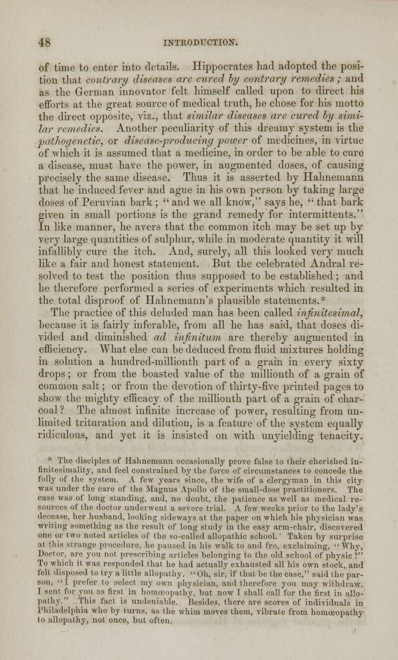 of time to enter into details. Hippocrates had adopted the posi- tion that contrary diseases are cured by contrary remedies ; and as the German innovator felt himself called upon to direct his efforts at the great source of medical truth, he chose for his motto the direct opposite, viz., that similar diseases are cured by simi- lar remedies. Another peculiarity of this dreamy system is the pathogenetic, or disease-producing power of medicines, in virtue of Avhich it is assumed that a medicine, in order to be able to cure a disease, must have the power, in augmented doses, of causing precisely the same disease. Thus it is asserted by Hahnemann that he induced fever and ague in his own person by taking large doses of Peruvian bark ;  and we all know, says he,  that bark given in small portions is the grand remedy for intermittents. In like manner, he avers that the common itch may be set up by very large quantities of sulphur, while in moderate quantity it will infallibly cure the itch. And, surely, all this looked very much like a fair and honest statement. But the celebrated Andral re- solved to test the position thus supposed to be established; and he therefore performed a series of experiments which resulted in the total disproof of Hahnemann's plausible statements.* The practice of this deluded man has been called infinitesimal, because it is fairly inferable, from all he has said, that doses di- vided and diminished ad infinitum are thereby augmented in efficiency. What else can be deduced from fluid mixtures holding in solution a hundred-millionth part of a grain in every sixty drops; or from the boasted value of the millionth of a grain of common salt; or from the devotion of thirty-five printed pages to show the mighty efficacy of the millionth part of a grain of char- coal ? The almost infinite increase of power, resulting from un- limited trituration and dilution, is a feature of the system equally ridiculous, and yet it is insisted on with unyielding tenacity. * The disciples of Hahnemann occasionally prove false to their cherished in- finitesimality, and feel constrained by the force of circumstances to concede the folly of the system. A few years since, the wife of a clergyman in this city was under the care of the Magnus Apollo of the small-dose practitioners. The case was of long standing, and, no doubt, the patience as well as medical re- sources of the doctor underwent a severe trial. A few weeks prior to the lady's decease, her husband, looking sideways at the paper on which his physician was writing something as the result of long study in the easy arm-chair, discovered one or two noted articles of the so-called allopathic school. Taken by surprise at this strange procedure, he paused in his walk to and fro, exclaiming, Why, Doctor, are you not prescribing articles belonging to the old school of physic ? To which it was responded that he had actually exhausted all his own stock, and felt disposed to try a little allopathy. Oh, sir, if that be the case, said the par- son, I prefer to select my own physician, and therefore you may withdraw. I sent for you as first in homoeopathy, but now I shall call for the first in allo- pathy. This fact is undeniable. Besides, there are scores of individuals in Philadelphia who by turns, as the whim moves them, vibrate from homoeopathy to allopathy, not once, but often.