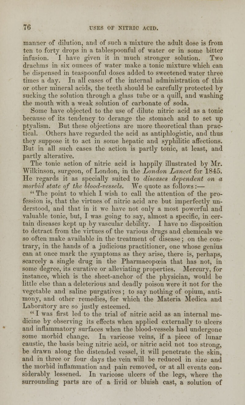 manner of dilution, and of such a mixture the adult dose is from ten to forty drops in a tablespoonful of water or in some bitter infusion. I have given it in much stronger solution. Two drachms in six ounces of water make a tonic mixture which can be dispensed in teaspoonful doses added to sweetened water three times a day. In all cases of the internal administration of this or other mineral acids, the teeth should be carefully protected by sucking the solution through a glass tube or a quill, and washing the mouth with a weak solution of carbonate of soda. Some have objected to the use of dilute nitric acid as a tonic because of its tendency to derange the stomach and to set up ptyalism. But these objections are more theoretical than prac- tical. Others have regarded the acid as antiphlogistic, and thus they suppose it to act in some hepatic and syphilitic affections. But in all such cases the action is partly tonic, at least, and partly alterative. The tonic action of nitric acid is happily illustrated by Mr. Wilkinson, surgeon, of London, in the London Lancet for 1845. He regards it as specially suited to diseases dependent on a morbid state of the blood-vessels. We quote as follows:—  The point to which I wish to call the attention of the pro- fession is, that the virtues of nitric acid are but imperfectly un- derstood, and that in it we have not only a most powerful and valuable tonic, but, I was going to say, almost a specific, in cer- tain diseases kept up by vascular debility. I have no disposition to detract from the virtues of the various drugs and chemicals we so often make available in the treatment of disease; on the con- trary, in the hands of a judicious practitioner, one whose genius can at once mark the symptoms as they arise, there is, perhaps, scarcely a single drug in the Pharmacopoeia that has not, in some degree, its curative or alleviating properties. Mercury, for instance, which is the sheet-anchor of the physician, would be little else than a deleterious and deadly poison were it not for the vegetable and saline purgatives; to say nothing of opium, anti- mony, and other remedies, for which the Materia Medica and Laboratory are so justly esteemed.  I was first led to the trial of nitric acid as an internal me- dicine by observing its effects when applied externally to ulcers and inflammatory surfaces when the blood-vessels had undergone some morbid change. In varicose veins, if a piece of lunar caustic, the basis being nitric acid, or nitric acid not too strong, be drawn along the distended vessel, it will penetrate the skin, and in three or four days the vein will be reduced in size and the morbid inflammation and pain removed, or at all events con- siderably lessened. In varicose ulcers of the legs, where the surrounding parts are of a livid or bluish cast, a solution of