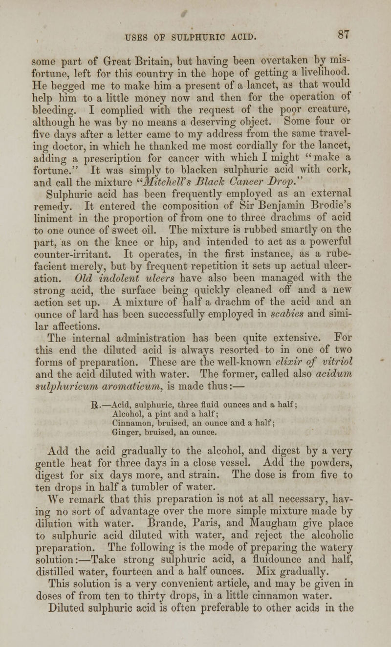 some part of Great Britain, but having been overtaken by mis- fortune, left for this country in the hope of getting a livelihood. He begged me to make him a present of a lancet, as that would help him to a little money now and then for the operation of bleeding. I complied with the request of the poor creature, although he was by no means a deserving object. Some four or five days after a letter came to my address from the same travel- ing doctor, in which he thanked me most cordially for the lancet, adding a prescription for cancer with which I might  make a fortune. It was simply to blacken sulphuric acid with cork, and call the mixture Mitchell's Black Cancer Drop. Sulphuric acid has been frequently employed as an external remedy. It entered the composition of Sir Benjamin Brodie's liniment in the proportion of from one to three drachms of acid to one ounce of sweet oil. The mixture is rubbed smartly on the part, as on the knee or hip, and intended to act as a powerful counter-irritant. It operates, in the first instance, as a rube- facient merely, but by frequent repetition it sets up actual ulcer- ation. Old indolent ulcers have also been managed with the strong acid, the surface being quickly cleaned ofl' and a new action set up. A mixture of half a drachm of the acid and an ounce of lard has been successfully employed in scabies and simi- lar affections. The internal administration has been quite extensive. For this end the diluted acid is always resorted to in one of two forms of preparation. These are the well-known elixir of vitriol and the acid diluted with water. The former, called also acidum sulphuricum aromaticum, is made thus:— R.—Acid, sulphuric, three fluid ounces and a half; Alcohol, a pint and a half; Cinnamon, bruised, an ounce and a half; Ginger, bruised, an ounce. Add the acid gradually to the alcohol, and digest by a very gentle heat for three days in a close vessel. Add the powders, digest for six days more, and strain. The dose is from five to ten drops in half a tumbler of water. We remark that this preparation is not at all necessary, hav- ing no sort of advantage over the more simple mixture made by dilution with water. Brande, Paris, and Maugham give place to sulphuric acid diluted with water, and reject the alcoholic preparation. The following is the mode of preparing the watery solution:—Take strong sulphuric acid, a fluidounce and half, distilled water, fourteen and a half ounces. Mix gradually. This solution is a very convenient article, and may be given in doses of from ten to thirty drops, in a little cinnamon water. Diluted sulphuric acid is often preferable to other acids in the