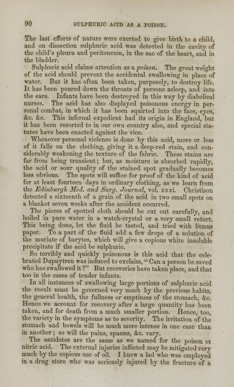 The last efforts of nature were exerted to give birth to a child, and on dissection sulphuric acid was detected in the cavity of the child's pleura and peritoneum, in the sac of the heart, and in the bladder. Sulphuric acid claims attention as a poison. The great weight of the acid should prevent the accidental swallowing in place of water. But it has often been taken, purposely, to destroy life. It has been poured down the throats of persons asleep, and into the ears. Infants have been destroyed in this way by diabolical nurses. The acid has also displayed poisonous energy in per- sonal combat, in which it has been squirted into the face, eyes, &c. &c. This infernal expedient had its origin in England, but it has been resorted to in our own country also, and special sta- tutes have been enacted against the vice. Whenever personal violence is done by this acid, more or less of it falls on the clothing, giving it a deep-red stain, and con- siderably weakening the texture of the fabric. These stains are far from being transient; but, as moisture is absorbed rapidly, the acid or sour quality of the stained spot gradually becomes less obvious. The spots will suffice for proof of the kind of acid for at least fourteen days in ordinary clothing, as we learn from the Edinburgh Med. and Surg. Journal, vol. xxxi. Christison detected a sixteenth of a grain of the acid in two small spots on a blanket seven weeks after the accident occurred. The pieces of spotted cloth should be cut out carefully, and boiled in pure water in a watch-crystal or a very small retort. This being done, let the fluid be tasted, and tried with litmus paper. To a part of the fluid add a few drops of a solution of the muriate of barytes, which will give a copious white insoluble precipitate if the acid be sulphuric. So terribly and quickly poisonous is this acid that the cele- brated Dupuytren was induced to exclaim, Can a person be saved who has swallowed it ? But recoveries have taken place, and that too in the cases of tender infants. In all instances of swallowing large portions of sulphuric acid the result must be governed very much by the previous habits, the general health, the fullness or emptiness of the stomach, &c Hence we account for recovery after a large quantity has been taken, and for death from a much smaller portion. Hence, too, the variety in the symptoms as to severity. The irritation of the stomach and bowels will be much more intense in one case than in another; so will the pains, spasms, &c. vary. The antidotes are the same as we named for the poison 01 nitric acid. The external injuries inflicted may be mitigated very much by the copious use of oil. I knew a lad who was employed in a drug store who was seriously injured by the fracture of a