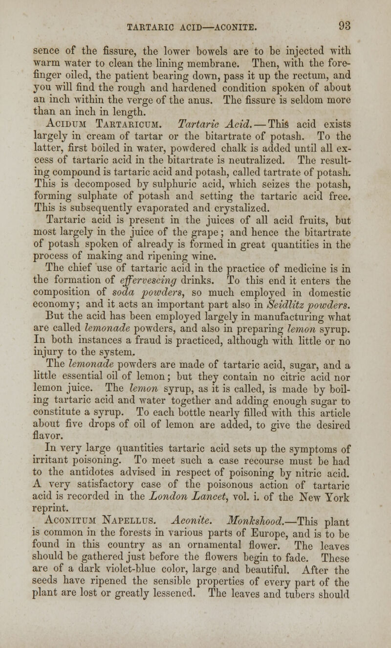 sence of the fissure, the lower bowels are to be injected with warm water to clean the lining membrane. Then, with the fore- finger oiled, the patient bearing down, pass it up the rectum, and you will find the rough and hardened condition spoken of about an inch within the verge of the anus. The fissure is seldom more than an inch in length. Acidum Tartaricum. Tartaric Acid. — This acid exists largely in cream of tartar or the bitartrate of potash. To the latter, first boiled in water, powdered chalk is added until all ex- cess of tartaric acid in the bitartrate is neutralized. The result- ing compound is tartaric acid and potash, called tartrate of potash. This is decomposed by sulphuric acid, which seizes the potash, forming sulphate of potash and setting the tartaric acid free. This is subsequently evaporated and crystalized. Tartaric acid is present in the juices of all acid fruits, but most largely in the juice of the grape; and hence the bitartrate of potash spoken of already is formed in great quantities in the process of making and ripening wine. The chief use of tartaric acid in the practice of medicine is in the formation of effervescing drinks. To this end it enters the composition of soda powders, so much employed in domestic economy; and it acts an important part also in Seidlitz powders. But the acid has been employed largely in manufacturing what are called lemonade powders, and also in preparing lemon syrup. In both instances a fraud is practiced, although with little or no injury to the system. The lemonade powders are made of tartaric acid, sugar, and a little essential oil of lemon; but they contain no citric acid nor lemon juice. The lemon syrup, as it is called, is made by boil- ing tartaric acid and water together and adding enough sugar to constitute a syrup. To each bottle nearly filled with this article about five drops of oil of lemon are added, to give the desired flavor. In very large quantities tartaric acid sets up the symptoms of irritant poisoning. To meet such a case recourse must be had to the antidotes advised in respect of poisoning by nitric acid. A very satisfactory case of the poisonous action of tartaric acid is recorded in the London Lancet, vol. i. of the New York reprint. Aconitum jNapellus. Aconite. Monkshood.—This plant is common in the forests in various parts of Europe, and is to be found in this country as an ornamental flower. The leaves should be gathered just before the flowers begin to fade. These are of a dark violet-blue color, large and beautiful. After the seeds have ripened the sensible properties of every part of the plant are lost or greatly lessened. The leaves and tubers should