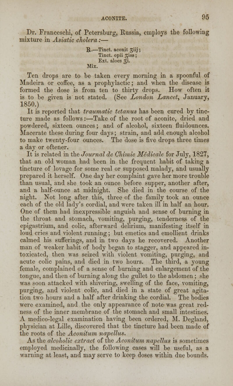 Dr. Franceschi, of Petersburg, Russia, employs the following mixture in Asiatic cholera:— R.—Tinct. aconit ^iij; Tinct. opii ^iss; Ext. aloes 3L Mix. Ten drops are to be taken every morning in a spoonful of Madeira or coffee, as a prophylactic; and when the disease is formed the dose is from ten to thirty drops. How often it is to be given is not stated. (See London Lancet, January, 1850.) It is reported that traumatic tetanus has been cured by tinc- ture made as follows:—Take of the root of aconite, dried and powdered, sixteen ounces; and of alcohol, sixteen fluidounces. Macerate these during four days; strain, and add enough alcohol to make twenty-four ounces. The dose is five drops three times a day or oftener. It is related in the Journal de Cliimie Medicale for July, 1827, that an old woman had been in the frequent habit of taking a tincture of lovage for some real or supposed malady, and usually prepared it herself. One day her complaint gave her more trouble than usual, and she took an ounce before supper, another after, and a half-ounce at midnight. She died in the course of the night. Not long after this, three of the family took an ounce each of the old lady's cordial, and were taken ill in half an hour. One of them had inexpressible anguish and sense of burning in the throat and stomach, vomiting, purging, tenderness of the epigastrium, and colic, afterward delirium, manifesting itself in loud cries and violent running; but emetics and emollient drinks calmed his sufferings, and in two days he recovered. Another man of weaker habit of body began to stagger, and appeared in- toxicated, then was seized with violent vomiting, purging, and acute colic pains, and died in two hours. The third, a young female, complained of a sense of burning and enlargement of the tongue, and then of burning along the gullet to the abdomen ; she was soon attacked with shivering, swelling of the face, vomiting, purging, and violent colic, and died in a state of great agita- tion two hours and a half after drinking the cordial. The bodies were examined, and the only appearance of note- was great red- ness of the inner membrane of the stomach and small intestines. A medico-legal examination having been ordered, M. Degland, physician at Lille, discovered that the tincture had been made of the roots of the Aconitum napellus. As the alcoholic extract of the Aconitum napellus is sometimes employed medicinally, the following cases will be useful, as a warning at least, and may serve to keep closes within due bounds.