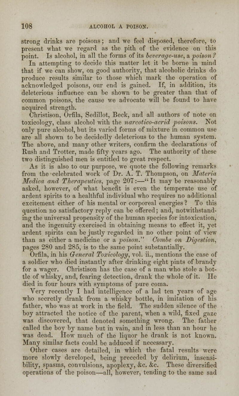 strong drinks are poisons; and we feel disposed, therefore, to present what we regard as the pith of the evidence on this point. Is alcohol, in all the forms of its beverage-use, a poison ? In attempting to decide this matter let it be borne in mind that if we can show, on good authority, that alcoholic drinks do produce results similar to those which mark the operation of acknowledged poisons, our end is gained. If, in addition, its deleterious influence can be shown to be greater than that of common poisons, the cause we advocate will be found to have acquired strength. Christison, Orfila, Sedillot, Beck, and all authors of note on toxicology, class alcohol with the narcotico-acrid poisons. Not only pure alcohol, but its varied forms of mixture in common use are all shown to be decidedly deleterious to the human system. The above, and many other writers, confirm the declarations of Rush and Trotter, made fifty years ago. The authority of these two distinguished men is entitled to great respect. As it is also to our purpose, we quote the following remarks from the ■ celebrated work of Dr. A. T. Thompson, on Materia Medica and Therapeutics, page 207:—It may be reasonably asked, however, of what benefit is even the temperate use of ardent spirits to a healthful individual who requires no additional excitement either of his mental or corporeal energies ? To this question no satisfactory reply can be offered; and, notwithstand- ing the universal propensity of the human species for intoxication, and the ingenuity exercised in obtaining means to effect it, yet ardent spirits can be justly regarded in no other point of view than as either a medicine or a poison. Combe on Digestion, pages 280 and 285, is to the same point substantially. Orfila, in his G-eneral Toxicology, vol. ii., mentions the case of a soldier who died instantly after drinking eight pints of brandy for a wager. Christison has the case of a man who stole a bot- tle of whisky, and, fearing detection, drank the whole of it. He died in four hours with symptoms of pure coma. Very recently I had intelligence of a lad ten years of age who secretly drank from a whisky bottle, in imitation of his father, who was at work in the field. The sudden silence of the boy attracted the notice of the parent, when a wild, fixed gaze was discovered, that denoted something wrong. Thes father called the boy by name but in vain, and in less than an hour he was dead. How much of the liquor he drank is not known. Many similar facts could be adduced if necessary. Other cases are detailed, in which the fatal results were more slowly developed, being preceded by delirium, insensi- bility, spasms, convulsions, apoplexy, &c. &c. These diversified operations of the poison—all, however, tending to the same sad