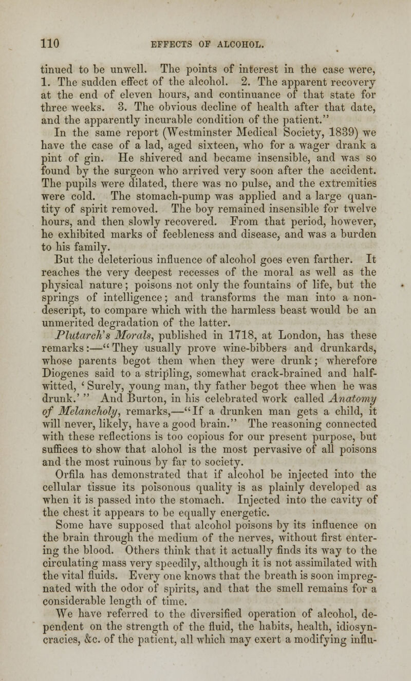 tinued to be unwell. The points of interest in the case were, 1. The sudden effect of the alcohol. 2. The apparent recovery at the end of eleven hours, and continuance of that state for three weeks. 3. The obvious decline of health after that date, and the apparently incurable condition of the patient. In the same report (Westminster Medical Society, 1839) we have the case of a lad, aged sixteen, who for a wager drank a pint of gin. He shivered and became insensible, and was so found by the surgeon who arrived very soon after the accident. The pupils were dilated, there was no pulse, and the extremities were cold. The stomach-pump was applied and a large quan- tity of spirit removed. The boy remained insensible for twelve hours, and then slowly recovered. From that period, however, he exhibited marks of feebleness and disease, and was a burden to his family. But the deleterious influence of alcohol goes even farther. It reaches the very deepest recesses of the moral as well as the physical nature; poisons not only the fountains of life, but the springs of intelligence; and transforms the man into a non- descript, to compare which with the harmless beast would be an unmerited degradation of the latter. Plutarch's Morals, published in 1718, at London, has these remarks:— They usually prove wine-bibbers and drunkards, whose parents begot them when they were drunk; wherefore Diogenes said to a stripling, somewhat crack-brained and half- witted, ' Surely, young man, thy father begot thee when he was drunk.' ' And Burton, in his celebrated work called Anatomy of Melancholy, remarks,—If a drunken man gets a child, it will never, likely, have a good brain. The reasoning connected with these reflections is too copious for our present purpose, but suffices to show that alohol is the most pervasive of all poisons and the most ruinous by far to society. Orfila has demonstrated that if alcohol be injected into the cellular tissue its poisonous quality is as plainly developed as when it is passed into the stomach. Injected into the cavity of the chest it appears to be equally energetic. Some have supposed that alcohol poisons by its influence on the brain through the medium of the nerves, without first enter- ing the blood. Others think that it actually finds its way to the circulating mass very speedily, although it is not assimilated with the vital fluids. Every one knows that the breath is soon impreg- nated with the odor of spirits, and that the smell remains for a considerable length of time. We have referred to the diversified operation of alcohol, de- pendent on the strength of the fluid, the habits, health, idiosyn- cracies, &c. of the patient, all which may exert a modifying influ-