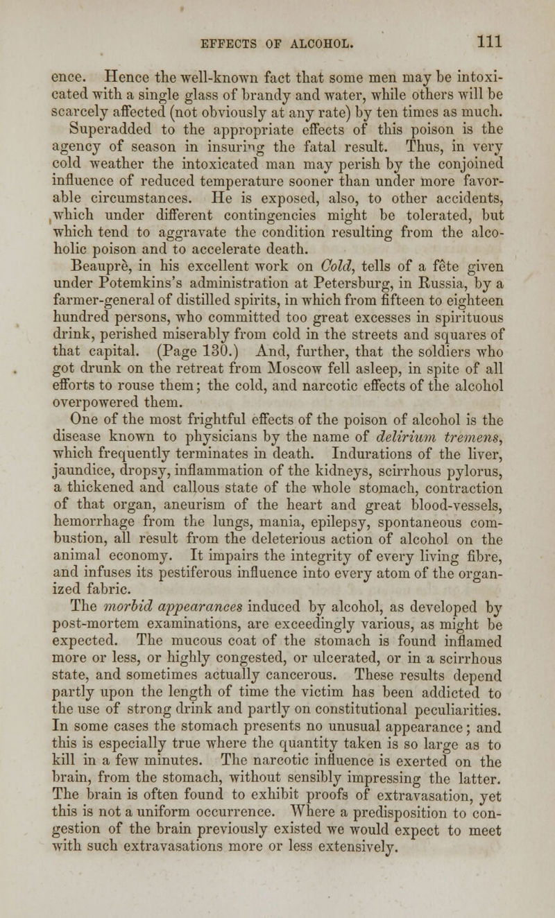 ence. Hence the well-known fact that some men may be intoxi- cated with a single glass of brandy and water, while others will be scarcely affected (not obviously at any rate) by ten times as much. Superadded to the appropriate effects of this poison is the agency of season in insuring the fatal result. Thus, in very cold weather the intoxicated man may perish by the conjoined influence of reduced temperature sooner than under more favor- able circumstances. He is exposed, also, to other accidents, ,which under different contingencies might be tolerated, but which tend to aggravate the condition resulting from the alco- holic poison and to accelerate death. Beaupre, in his excellent work on Cold, tells of a fete given under Potemkins's administration at Petersburg, in Russia, by a farmer-general of distilled spirits, in which from fifteen to eighteen hundred persons, who committed too great excesses in spirituous drink, perished miserably from cold in the streets and squares of that capital. (Page 130.) And, further, that the soldiers who got drunk on the retreat from Moscow fell asleep, in spite of all efforts to rouse them; the cold, and narcotic effects of the alcohol overpowered them. One of the most frightful effects of the poison of alcohol is the disease known to physicians by the name of delirium tremens, which frequently terminates in death. Indurations of the liver, jaundice, dropsy, inflammation of the kidneys, scirrhous pylorus, a thickened and callous state of the whole stomach, contraction of that organ, aneurism of the heart and great blood-vessels, hemorrhage from the lungs, mania, epilepsy, spontaneous com- bustion, all result from the deleterious action of alcohol on the animal economy. It impairs the integrity of every living fibre, and infuses its pestiferous influence into every atom of the organ- ized fabric. The morbid appearances induced by alcohol, as developed by post-mortem examinations, are exceedingly various, as might be expected. The mucous coat of the stomach is found inflamed more or less, or highly congested, or ulcerated, or in a scirrhous state, and sometimes actually cancerous. These results depend partly upon the length of time the victim has been addicted to the use of strong drink and partly on constitutional peculiarities. In some cases the stomach presents no unusual appearance; and this is especially true where the quantity taken is so large as to kill in a few minutes. The narcotic influence is exerted on the brain, from the stomach, without sensibly impressing the latter. The brain is often found to exhibit proofs of extravasation, yet this is not a uniform occurrence. Where a predisposition to con- gestion of the brain previously existed we would expect to meet with such extravasations more or less extensively.