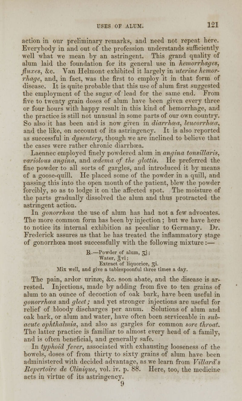 action in our preliminary remarks, and need not repeat here. Everybody in and out of the profession understands sufficiently well what we mean by an astringent. This grand quality of alum laid the foundation for its general use in hemorrhages, fluxes, &c. Van Helmont exhibited it largely in uterine hemor- rhage, and, in fact, was the first to employ it in that form of disease. It is quite probable that this use of alum first suggested the employment of the sugar of lead for the same end. From five to twenty grain doses of alum have been given every three or four hours with happy result in this kind of hemorrhage, and the practice is still not unusual in some parts of our own country. So also it has been and is now given in diarrhoea, leucorrhoea, and the like, on account of its astringency. It is also reported as successful in dysentery, though we are inclined to believe that the cases were rather chronic diarrhoea. Laennec employed finely powdered alum in angina tonsillaris, variolous angina, and oedema of the glottis. He preferred the fine powder to all sorts of gargles, and introduced it by means of a goose-quill. He placed some of the powder in a quill, and passing this into the open mouth of the patient, blew the powder forcibly, so as to lodge it on the affected spot. The moisture of the parts gradually dissolved the alum and thus protracted the astringent action. In gonorrhoea the use of alum has had not a few advocates. The more common form has been by injection ; but we have here to notice its internal exhibition as peculiar to Germany. Dr. Frederick assures us that he has treated the inflammatory stage of gonorrhoea most successfully with the following mixture :— R.—Powder of alum, £j; Water, 25 vi; Extract of liquorice, gi. Mix well, and give a tablespoonful three times a day. The pain, ardor urinse, &c. soon abate, and the disease is ar- rested. Injections, made by adding from five to ten grains of alum to an ounce of decoction of oak bark, have been useful in gonorrhoea and gleet; and yet stronger injections are useful for relief of bloody discharges per anum. Solutions of alum and oak bark, or alum and water, have often been serviceable in sub- acute ophthalmia, and also as gargles for common sore throat. The latter practice is familiar to almost every head of a family, and is often beneficial, and generally safe. In typhoid fever, associated with exhausting looseness of the bowels, doses of from thirty to sixty grains of alum have been administered with decided advantage, as we learn from Villard's Repertoire de Olinique, vol. iv. p. 88. Here, too, the medicine acts in virtue of its astringency.