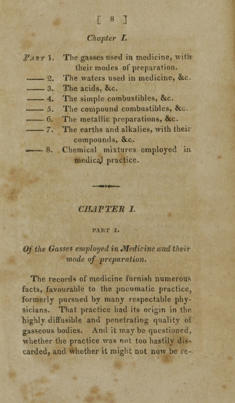 Chapter I. 'i'ARt 1. Tlie gasses used in medicine, witlr their modes of preparation. . i . ■ 2. The waters used in medicine, &c, 3. The acids, &c. 4. The simple combustibles, &c. 5. The compound combustibles, &o. i 6. The metallic preparations, &c. ■ 7. The earths and alkalies, with their compounds, &c. ». ■ 8. Chemical mixtures employed in mcdicaj practice. CHAPTER I. Of the Gasses employed in Medicine and their mode of preparation. The records of medicine furnish numerous facts, favourable to the pneumatic practice, formerly pursued by many respectable phy- sicians. That practice had its origin in the highly diffusible and penetrating quality of gasseous bodies. And it maybe questioned, whether the practice was not too hastily dis- carded, and whether it might not now be re-