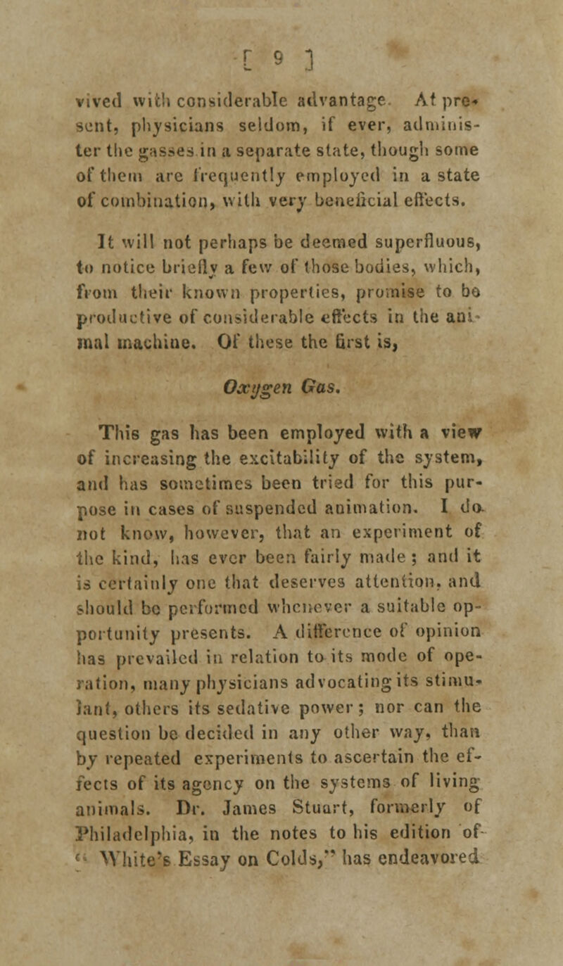 vived with considerable advantage. At pre* sent, physicians seldom, if ever, adminis- ter the gasses in a separate state, though some of them arc frequently employed In a state of combination, with very beneficial effects. It will not perhaps be deemed superfluous, to notice briefly a few of those bodies, which, from their known properties, promise to bo productive of considerable effects in the aoi mal machine. Of these the first is, Oxygen Gas. This gas has been employed with a view of increasing the excitability of the system, and has sometimes been tried for this pur- pose in cases of suspended animation. I da not know, however, that an experiment of the kind, has ever been fairly made; and it is certainly one that deserves attention, and should be performed whenever a suitable op- portunity presents. A difference of opinion has prevailed in relation to its mode of ope- ration, many physicians advocating its stimu- lant, others its sedative power; nor can the question be decided in any other way, than by repeated experiments to ascertain the ef- fects of its agency on the systems of living animals. Dr. James Stuart, formerly of Philadelphia, in the notes to his edition of White's Essay on Colds,*' has endeavored