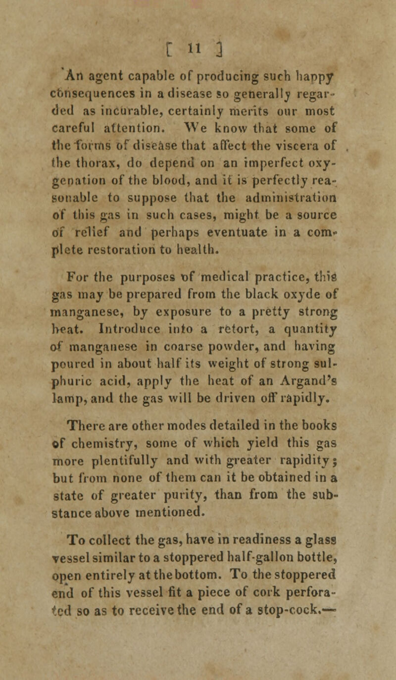 An agent capable of producing such happy consequences in a disease so generally regar- ded as incurable, certainly merits our most careful attention. We know that some of the forms of disease that affect the viscera of the thorax, do depend on an imperfect oxy- genation of the blood, and it is perfectly rea- sonable to suppose that the administration of this gas in such cases, might be a source of relief and perhaps eventuate in a com- plete restoration to health. For the purposes of medical practice, this gas may be prepared from the black oxyde of manganese, by exposure to a pretty strong heat. Introduce into a retort, a quantity of manganese in coarse powder, and having poured in about half its weight of strong sul- phuric acid, apply the heat of an Argand's lamp, and the gas will be driven off rapidly. There are other modes detailed in the books of chemistry, some of which yield this gas more plentifully and with greater rapidity; but from none of them can it be obtained in a state of greater purity, than from the sub- stance above mentioned. To collect the gas, have in readiness a glass vessel similar to a stoppered half-gallon bottle, open entirely at the bottom. To the stoppered end of this vessel fit a piece of cork perfora- ted so as to receive the end of a stop-cock.—