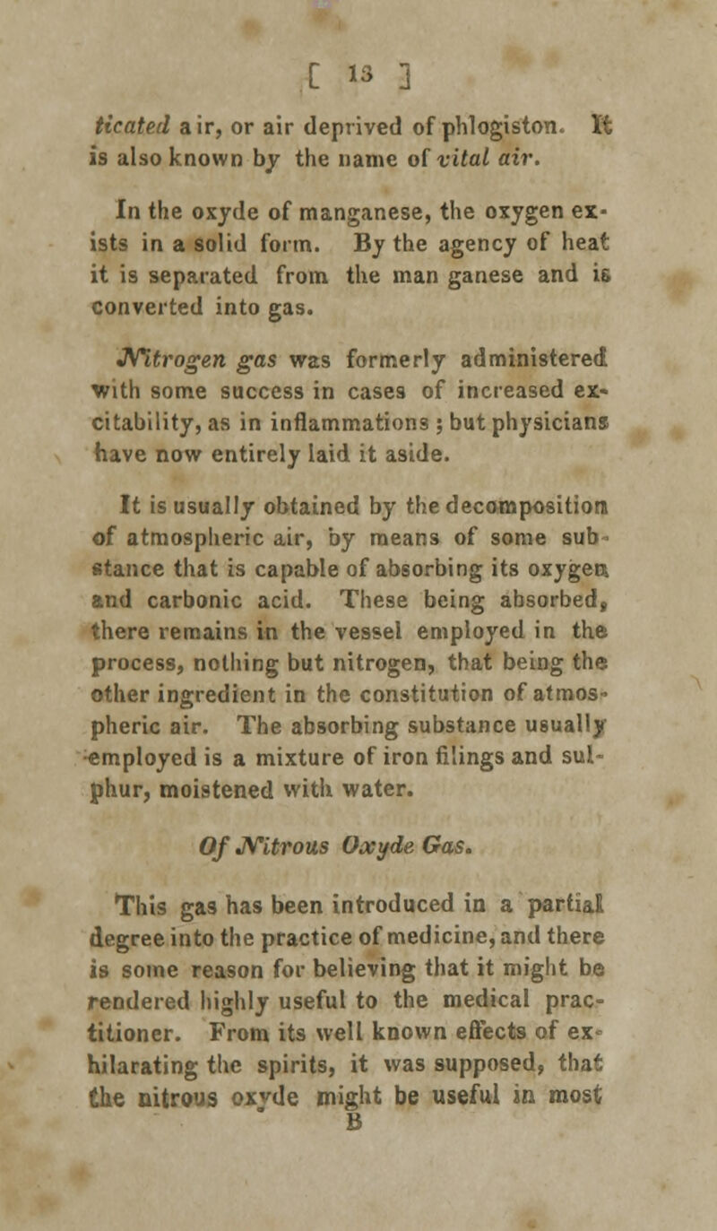 Heated air, or air deprived of phlogiston. It is also known by the name of vital air. In the oxyde of manganese, the oxygen ex- ists in a solid form. By the agency of heat it is separated from the man ganese and is converted into gas. Nitrogen gas was formerly administered with some success in cases of increased ex- citability, as in inflammations ; but physicians have now entirely laid it aside. It is usually obtained by the decomposition of atmospheric air, by means of some sub stance that is capable of absorbing its oxygen* and carbonic acid. These being absorbed, there remains in the vessel employed in the process, nothing but nitrogen, that being the other ingredient in the constitution of atmos- pheric air. The absorbing substance usually Employed is a mixture of iron filings and sul- phur, moistened with water. Of Nitrous Oxyde Gas. This gas has been introduced in a partial degree into the practice of medicine, and there is some reason for believing that it might be rendered highly useful to the medical prac- titioner. From its well known effects of ex- hilarating the spirits, it was supposed, that the nitrous oxyde might be useful in most