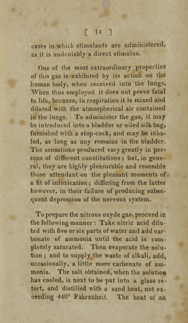 cases in which stimulants are administered, aa it is undeniably a direct stimulus. One of the most extraordinary properties of this gas is exhibited by its action on the human body, when received into the lungs. When thus employed it does not prove fatal to life, because, in respiration it is mixed and diluted with the atmospherical air contained in the lungs. To administer the gas, it may be introduced into a bladder or oiled silk bag, furnished with a stop-cock, and may be inha- led, as long as any remains in the bladder. The sensations produced vary greatly in per- sons of different constitutions; but, in gene- ral, they are highly pleasurable and resemble those attendant on the pleasant moments of a fit of intoxication; differing from the latter however, in their failure of producing subset quent depression of the nervous system. To prepare the nitrous oxyde gaSj proceed in the following manner: Take nitric acid dilu- ted with five or six parts of Water and add car- bonate of ammonia until the acid is com- pletely saturated. Then evaporate the solu- tion ; and to supply the waste of alkali, add, occasionally, a little more carbonate of ain« monia. The salt obtained, when the solution has cooled, is next to be put into a glass re- tort, and distilled with a sand heat, not ex- seeding 440° Fahrenheit, The heat of an
