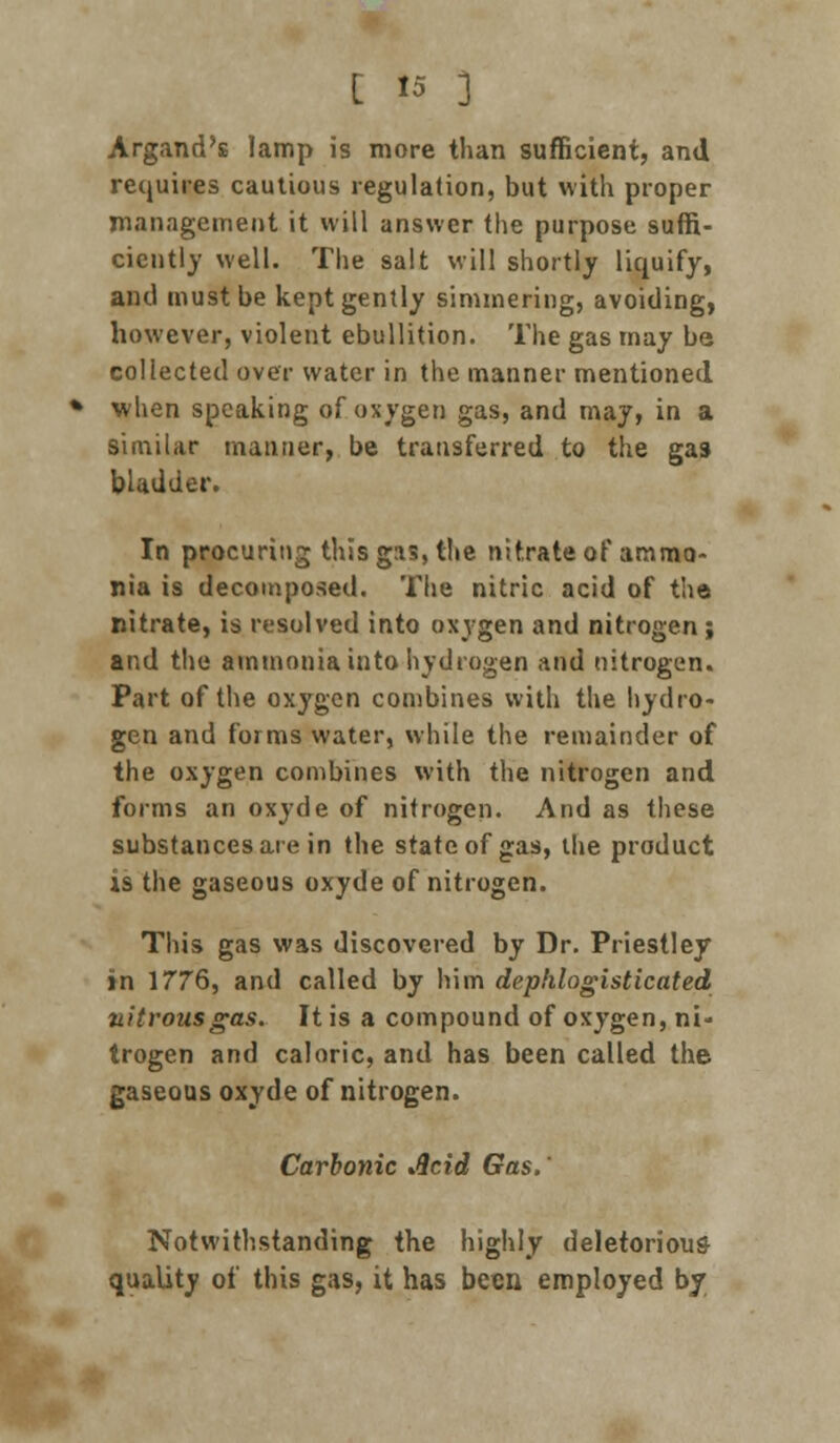 Argand's lamp is more than sufficient, and requires cautious regulation, but with proper management it will answer the purpose suffi- ciently well. The salt will shortly liquify, and must be kept gently simmering, avoiding, however, violent ebullition. The gas may be collected over water in the manner mentioned when speaking of oxygen gas, and may, in a similar manner, be transferred to the gas bladder. In procuring this gas, the nitrate of ammo- nia is decomposed. The nitric acid of the nitrate, is resolved into oxygen and nitrogen; and the ammonia into hydrogen and nitrogen. Part of the oxygen combines with the hydro- gen and forms water, while the remainder of the oxygen combines with the nitrogen and forms an oxyde of nitrogen. And as these substances are in the state of gas, the product is the gaseous oxyde of nitrogen. This gas was discovered by Dr. Priestley in 1776, and called by him dephlogisticated nitrous gas. It is a compound of oxygen, ni- trogen and caloric, and has been called the gaseous oxyde of nitrogen. Carbonic Acid Gas. * Notwithstanding the highly deletorious quality of this gas, it has been employed by