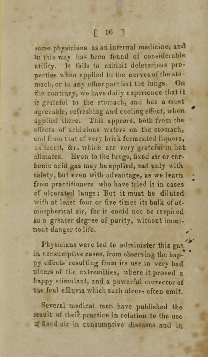 jome physicians as an internal medicine, and in tins way has been found of considerable utility. It fails to exhibit deleterious pro- perties when applied to the nerves of the sto- mach, or to any other part but the lungs. On the contrary, we have daily experience that it is grateful to the stomach, and has a most able, refreshing and cooling effect, when applied there. This appears, both from the effects of acidulous waters on the stomach, and from that of very brisk fermented liquors, ji mead, &c which are very grateful in hot climates. Even to the lungs, fixed air or car- bonic acid gas may be applied, not only with safety, but even with advantage, as we learn from practitioners who have tried it in cases of ulcerated lungs: But it must be diluted with at least four or five times its bulk of at- mospherical air, for it could not be respired in a greater degree of purity, without immi- nent danger to life. ,' Physicians were led to administer this gac in consumptive cases, from observing the hap- py effects resulting from its use in very bad ulcers of the extremities, where it proved a happy stimulant, and a powerful corrector of the foul effluvia which such ulcers often emit. Several medical men have published the ?«9ult of their practice in relation to the use if fixed air in consumptive diseases and ir\