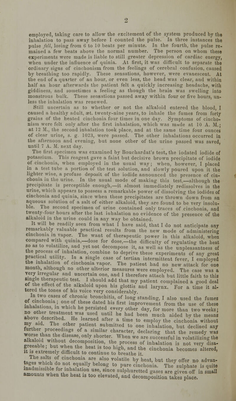 employed, taking care to allow the excitement of the system produced by the inhalation to pass away before I counted the pulse. In three instances the pulse fell, losing from 6 to 10 beats per minute. In the fourth, the pulse re- mained a few beats above the normal number. The person on whom these experiments were made is liable to still greater depression of cardiac energy, when under the influence of quinia. At first, it was difficult to separate the ordinary signs of cinchonism from the feelings of cerebral confusion, caused by breathing too rapidly. These sensations, however, were evanescent. At the end of a quarter of an hour, or even less, the head was clear, and withia half an hour afterwards the patient felt a quickly increasing headache, with giddiness, and sometimes a feeling as though the brain was swelling into monstrous bulk. These sensations passed away within four or five hours, un- less the inhalation was renewed. Still uncertain as to whether or not the alkaloid entered the blood, I caused a healthy adult, aet. twenty-nine years, to inhale the fumes from forty grains of the heated cinchonia four times in one day. Symptoms of cincho- nism were felt only after the first inhalation, which was made at 10 A. M.; at 12 M., the second inhalation took place, and at the same time four ounces of clear urine, s. g. 1023, were passed. The other inhalations occurred in the afternoon and evening, but none other of the urine passed was saved, until 7 A. M. next day. The first specimen was examined by Bouchardat's test, the iodated iodide of potassium. This reagent gave a faint but decisive brown precipitate of iodide of cinchonia, when employed in the usual way; when, however, I placed ip a test tube a portion of the test solution, and slowly poured upon it the lighter wine, a profuse deposit of the iodide announced the presence of cin- chonia in the urine. In the usual mode of making this test,—although the precipitate is perceptible enough,—it almost immediately redissolves in the urine, which appears to possess a remarkable power of dissolving the iodides of cinchonia and quinia, since when these precipitates are thrown down from an aqueous solution of a salt of either alkaloid, they are found to be very insolu- ble. The second specimen of urine contained only traces of cinchonia, and twenty-four hours after the last inhalation no evidence of the presence of the alkaloid in the urine could in any way be obtained. It will be readily seen from what I have said, that I do not anticipate any remarkably valuable practical results from the new mode of administering cinchonia in vapor. The want of therapeutic power in this alkaloid, when compared with quinia,—dose for dose,—the difficulty of regulating the heat so as to volatilize, and yet not decompose it, as well as the unpleasantness of the process of inhalation, combine to deprive these experiments of any great practical utility. In a single case of tertian intermittent fever, I employed the inha ation of cinchonia vapor. The patient bad no new attack for one month, although no other ulterior measures were employed. The case was a very irregular and uncertain one, and 1 therefore attach but little faith to this single therapeutic test I should add that my patient complained a good deal of the effect of the alkaloid upon his glottis and larynx. For a time it al- terea the tones of his voice very considerably. In two cases of chronic bronchitis, of long standing, I also used the fumes of cinchonia ; one of these dated his first improvement from the use of these i,„ !!fK !' '\^'^'''} ^^ persisted every other day, for more than two weeks; no other treatment was used until he had been much aided bv the means Z^ !-H Ti '^\,,' ^^^.'■^^•i ^ft^'- a time to employ the cinchonia without my aid. The other patient submitted to one inhalation, but declined any ^rther proceedings of a similar character, declaring that the remedy was worse than he disease, only shorter. When we are successful in volatilizing the alkaloid without decomposition, the process of inhalation is not very disa- greeable; but when the heat is too high, and the cinchonia becomes altered, It IS extremely difficult to continue to breathe it t Jp^/ 'f-^l I cinchonia are also volatile by heat, but they offer no advan- & -M f° ^.^i ^•l^!^ belong to pure cinchonia. The sulphate is quite Lmnlf ' f^^.^^^b^^'^^'^.o use since sulphuretted gases are given off in smaU amounts when the heat is too elevated, and decomposition takes place.