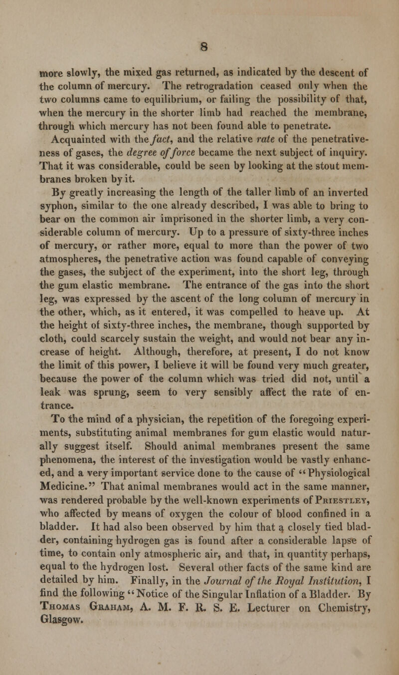 more slowly, the mixed gas returned, as indicated by the descent of the column of mercury. The retrogradation ceased only when the two columns came to equilibrium, or failing the possibility of that, when the mercury in the shorter limb had reached the membrane, through which mercury lias not been found able to penetrate. Acquainted with the fact, and the relative rate of the penetrative- ness of gases, the degree of force became the next subject of inquiry. That it was considerable, could be seen by looking at the stout mem- branes broken by it. By greatly increasing the length of the taller limb of an inverted syphon, similar to the one already described, I was able to bring to bear on the common air imprisoned in the shorter limb, a very con- siderable column of mercury. Up to a pressure of sixty-three inches of mercury, or rather more, equal to more than the power of two atmospheres, the penetrative action was found capable of conveying the gases, the subject of the experiment, into the short leg, through the gum elastic membrane. The entrance of the gas into the short leg, was expressed by the ascent of the long column of mercury in the other, which, as it entered, it was compelled to heave up. At the height of sixty-three inches, the membrane, though supported by cloth, could scarcely sustain the weight, and would not bear any in- crease of height. Although, therefore, at present, I do not know the limit of this power, I believe it will be found very much greater, because the power of the column which was tried did not, until a leak was sprung, seem to very sensibly affect the rate of en- trance. To the mind of a physician, the repetition of the foregoing experi- ments, substituting animal membranes for gum elastic would natur- ally suggest itself. Should animal membranes present the same phenomena, the interest of the investigation would be vastly enhanc- ed, and a very important service done to the cause of Physiological Medicine. That animal membranes would act in the same manner, was rendered probable by the well-known experiments of Priestley, who affected by means of oxygen the colour of blood confined in a bladder. It had also been observed by him that a closely tied blad- der, containing hydrogen gas is found after a considerable lapse of time, to contain only atmospheric air, and that, in quantity perhaps, equal to the hydrogen lost. Several other facts of the same kind are detailed by him. Finally, in the Journal of the Royal Institution, I find the following Notice of the Singular Inflation of a Bladder. By Thomas Graham, A. M. F. 11. S. E. Lecturer on Chemistry, Glasgow.