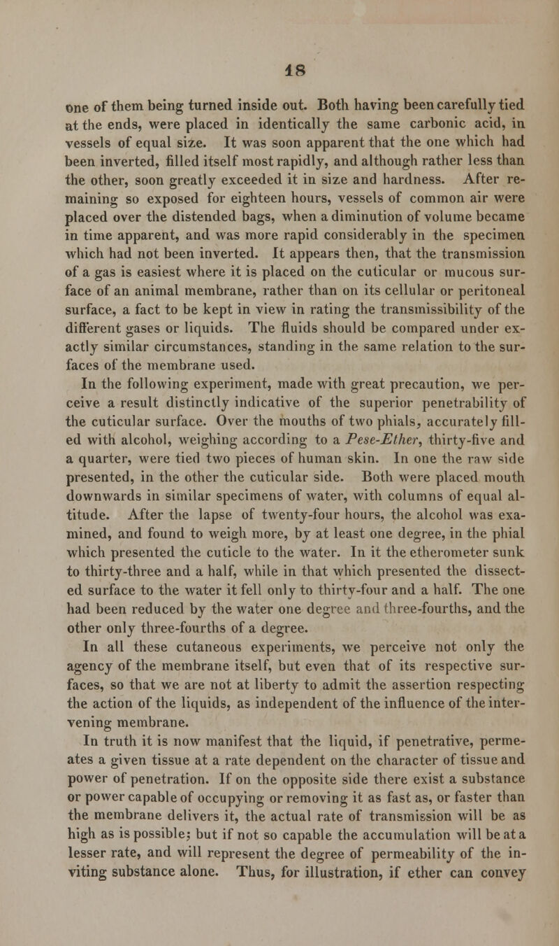 one of them being turned inside out. Both having been carefully tied at the ends, were placed in identically the same carbonic acid, in vessels of equal size. It was soon apparent that the one which had been inverted, filled itself most rapidly, and although rather less than the other, soon greatly exceeded it in size and hardness. After re- maining so exposed for eighteen hours, vessels of common air were placed over the distended bags, when a diminution of volume became in time apparent, and was more rapid considerably in the specimen which had not been inverted. It appears then, that the transmission of a gas is easiest where it is placed on the cuticular or mucous sur- face of an animal membrane, rather than on its cellular or peritoneal surface, a fact to be kept in view in rating the transmissibility of the different gases or liquids. The fluids should be compared under ex- actly similar circumstances, standing in the same relation to the sur- faces of the membrane used. In the following experiment, made with great precaution, we per- ceive a result distinctly indicative of the superior penetrability of the cuticular surface. Over the mouths of two phials, accurately fill- ed with alcohol, weighing according to a Pese-Ether, thirty-five and a quarter, were tied two pieces of human skin. In one the raw side presented, in the other the cuticular side. Both were placed mouth downwards in similar specimens of water, with columns of equal al- titude. After the lapse of twenty-four hours, the alcohol was exa- mined, and found to weigh more, by at least one degree, in the phial which presented the cuticle to the water. In it the etherometer sunk to thirty-three and a half, while in that which presented the dissect- ed surface to the water it fell only to thirty-four and a half. The one had been reduced by the water one degree and three-fourths, and the other only three-fourths of a degree. In all these cutaneous experiments, we perceive not only the agency of the membrane itself, but even that of its respective sur- faces, so that we are not at liberty to admit the assertion respecting the action of the liquids, as independent of the influence of the inter- vening membrane. In truth it is now manifest that the liquid, if penetrative, perme- ates a given tissue at a rate dependent on the character of tissue and power of penetration. If on the opposite side there exist a substance or power capable of occupying or removing it as fast as, or faster than the membrane delivers it, the actual rate of transmission will be as high as is possible; but if not so capable the accumulation will be at a lesser rate, and will represent the degree of permeability of the in- viting substance alone. Thus, for illustration, if ether can convey