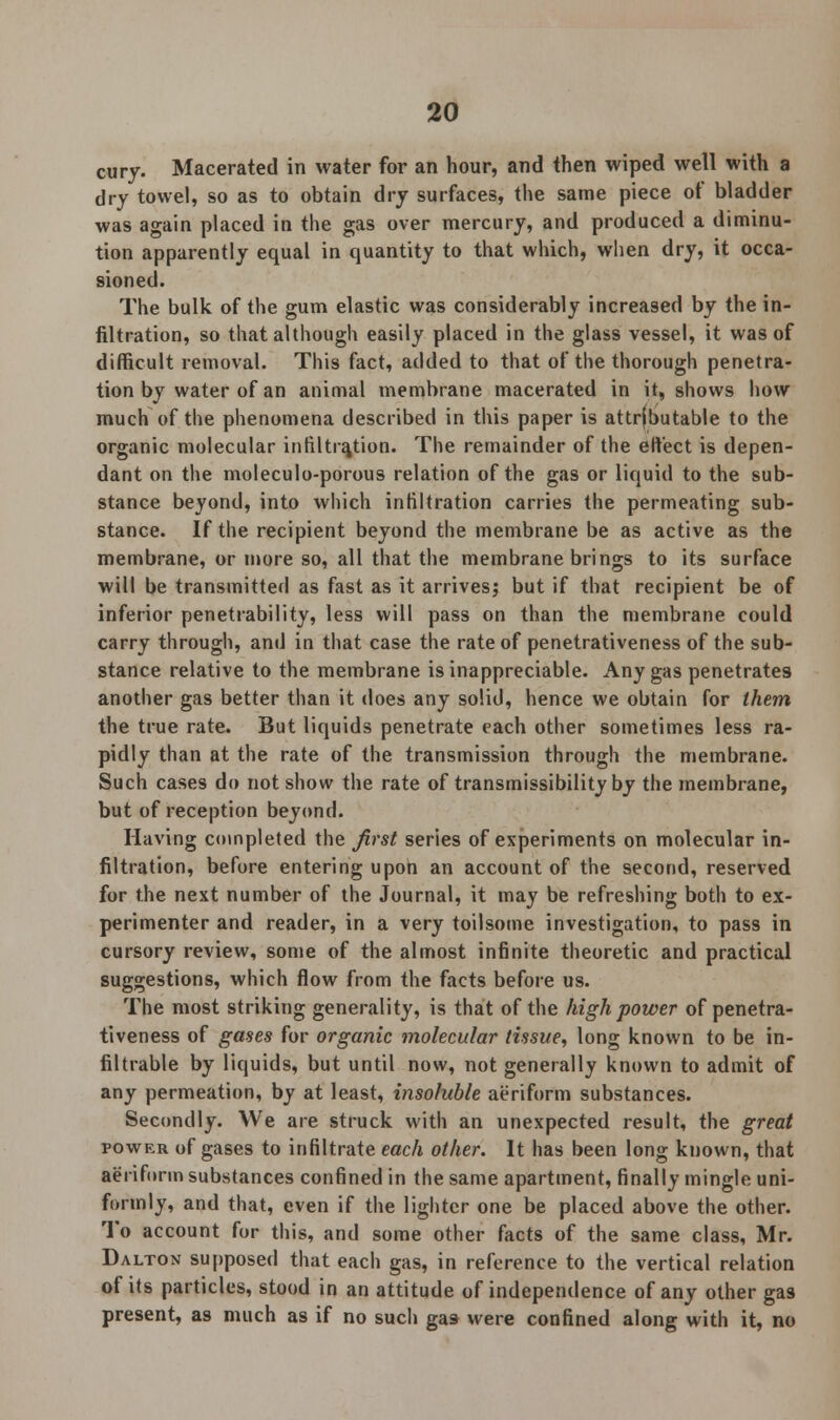 cury. Macerated in water for an hour, and then wiped well with a dry towel, so as to obtain dry surfaces, the same piece of bladder was again placed in the gas over mercury, and produced a diminu- tion apparently equal in quantity to that which, when dry, it occa- sioned. The bulk of the gum elastic was considerably increased by the in- filtration, so that although easily placed in the glass vessel, it was of difficult removal. This fact, added to that of the thorough penetra- tion by water of an animal membrane macerated in it, shows how much of the phenomena described in this paper is attributable to the organic molecular infiltration. The remainder of the effect is depen- dant on the moleculo-porous relation of the gas or liquid to the sub- stance beyond, into which infiltration carries the permeating sub- stance. If the recipient beyond the membrane be as active as the membrane, or more so, all that the membrane brings to its surface will be transmitted as fast as it arrives; but if that recipient be of inferior penetrability, less will pass on than the membrane could carry through, and in that case the rate of penetrativeness of the sub- stance relative to the membrane is inappreciable. Any gas penetrates another gas better than it does any solid, hence we obtain for them the true rate. But liquids penetrate each other sometimes less ra- pidly than at the rate of the transmission through the membrane. Such cases do not show the rate of transmissibility by the membrane, but of reception beyond. Having completed the first series of experiments on molecular in- filtration, before entering upon an account of the second, reserved for the next number of the Journal, it may be refreshing both to ex- perimenter and reader, in a very toilsome investigation, to pass in cursory review, some of the almost infinite theoretic and practical suggestions, which flow from the facts before us. The most striking generality, is that of the high power of penetra- tiveness of gases for organic molecular tissue, long known to be in- filtrable by liquids, but until now, not generally known to admit of any permeation, by at least, insoluble aeriform substances. Secondly. We are struck with an unexpected result, the great power of gases to infiltrate each other. It has been long known, that aeriform substances confined in the same apartment, finally mingle uni- formly, and that, even if the lighter one be placed above the other. To account for this, and some other facts of the same class, Mr. Dalton supposed that each gas, in reference to the vertical relation of its particles, stood in an attitude of independence of any other gas present, as much as if no such gas were confined along with it, no