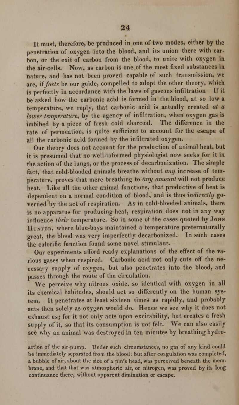 It must, therefore, be produced in one of two modes, either by the penetration of oxygen into the blood, and its union there with car- bon, or the exit of carbon from the blood, to unite with oxygen in the air-cells. Now, as carbon is one of the most fixed substances in nature, and has not been proved capable of such transmission, we are, if facts be our guide, compelled to adopt the other theory, which is perfectly in accordance with the laws of gaseous infiltration If it be asked how the carbonic acid is formed in the blood, at so low a temperature, we reply, that carbonic acid is actually created at a lower temperature, by the agency of infiltration, when oxygen gas is imbibed by a piece of fresh cold charcoal. The difference in the rate of permeation, is quite sufficient to account for the escape of all the carbonic acid formed by the infiltrated oxygen. Our theory does not account for the production of animal heat, but it is presumed that no well-informed physiologist now seeks for it in the action of the lungs, or the process of decarbonization. The simple fact, that coldblooded animals breathe without any increase of tem- perature, proves that mere breathing to any amount will not produce heat. Like all the other animal functions, that productive of heat is dependent on a normal condition of blood, and is thus indirectly go- verned by the act of respiration. As in cold-blooded animals, there is no apparatus for producing heat, respiration does not in any way influence their temperature. So in some of the cases quoted by John Hunter, where blue-boys maintained a temperature preternaturally great, the blood was very imperfectly decarbonized. In such cases the calorific function found some novel stimulant. Our experiments afford ready explanations of the effect of the va- rious gases when respired. Carbonic acid not only cuts off the ne- cessary supply of oxygen, but also penetrates into the blood, and passes through the route of the circulation. We perceive why nitrous oxide, so identical with oxygen in all its chemical habitudes, should act so differently on the human sys- tem. It penetrates at least sixteen times as rapidly, and probably acts then solely as oxygen would do. Hence we see why it does not exhaust us; for it not only acts upon excitability, but creates a fresh supply of it, so that its consumption is not felt. We can also easily see why an animal was destroyed in ten minutes by breathing hydro- action of the air-pump. Under such circumstances, no gas of any kind could be immediately separated from the blood: but after coagulation was completed, a bubble of air, about the size of a pin's head, was perceived beneatli the mem- brane, and that that was atmospheric air, or nitrogen, was proved by its long continuance there, without apparent diminution or escape.