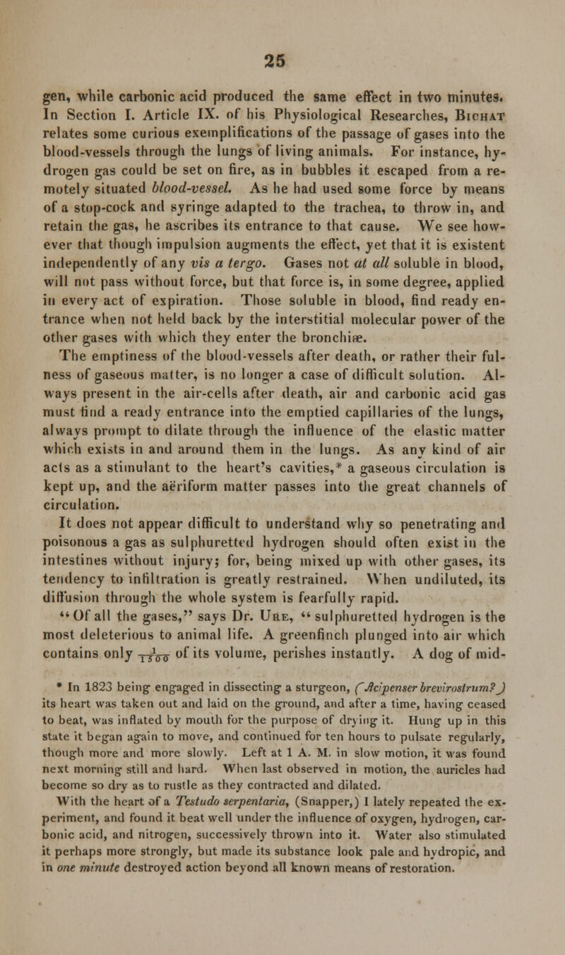 gen, while carbonic acid produced the same effect in two minutes. In Section I. Article IX. of his Physiological Researches, Bichat relates some curious exemplifications of the passage of gases into the blood-vessels through the lungs of living animals. For instance, hy- drogen gas could be set on fire, as in bubbles it escaped from a re- motely situated blood-vessel. As he had used some force by means of a stop-cock and syringe adapted to the trachea, to throw in, and retain the gas, he ascribes its entrance to that cause. We see how- ever that though impulsion augments the effect, yet that it is existent independently of any vis a tergo. Gases not at all soluble in blood, will not pass without force, but that force is, in some degree, applied in every act of expiration. Those soluble in blood, find ready en- trance when not held back by the interstitial molecular power of the other gases with which they enter the bronchi*. The emptiness of the blood-vessels after death, or rather their ful- ness of gaseous matter, is no longer a case of difficult solution. Al- ways present in the air-cells after death, air and carbonic acid gas must find a ready entrance into the emptied capillaries of the lungs, always prompt to dilate through the influence of the elastic matter which exists in and around them in the lungs. As any kind of air acts as a stimulant to the heart's cavities,* a gaseous circulation is kept up, and the aeriform matter passes into the great channels of circulation. It does not appear difficult to understand why so penetrating and poisonous a gas as sulphuretted hydrogen should often exist in the intestines without injury; for, being mixed up with other gases, its tendency to infiltration is greatly restrained. When undiluted, its diffusion through the whole system is fearfully rapid. Of all the gases, says Dr. Ure, sulphuretted hydrogen is the most deleterious to animal life. A greenfinch plunged into air which contains only y-jVcr of its volume, perishes instantly. A dog of mid- * In 1823 being engaged in dissecting a sturgeon, fJtcipenserbrevirastrum?J its heart was taken out and laid on the ground, and after a time, having ceased to beat, was inflated by mouth for the purpose of drying it. Hung up in this state it began again to move, and continued for ten hours to pulsate regularly, though more and more slowly. Left at 1 A. M. in slow motion, it was found next morning still and hard. When last observed in motion, the auricles had become so dry as to rustle as they contracted and dilated. With the heart of a Testudo serpentaria, (Snapper,) I lately repeated the ex- periment, and found it beat well under the influence of oxygen, hydrogen, car- bonic acid, and nitrogen, successively thrown into it. Water also stimulated it perhaps more strongly, but made its substance look pale and hydropic, and in one minute destroyed action beyond all known means of restoration.