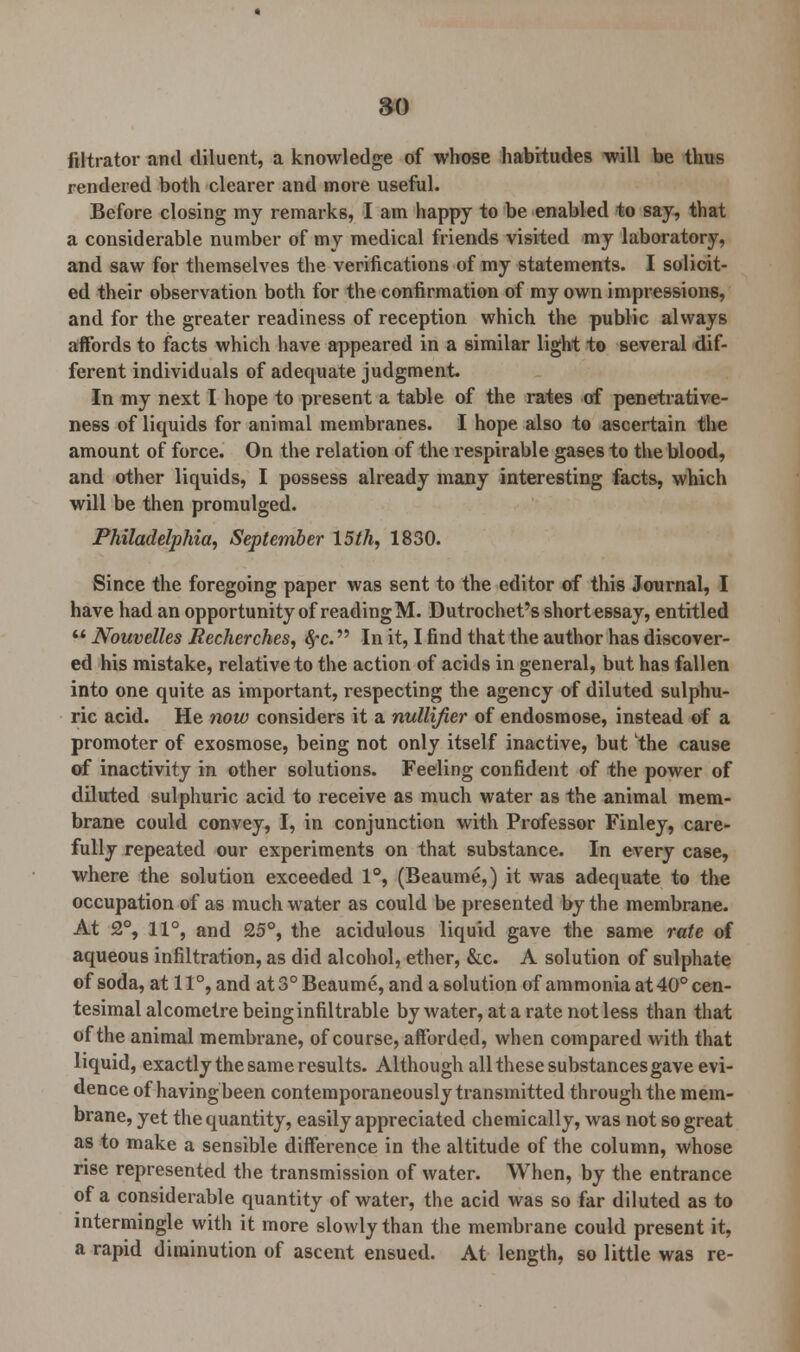 80 filtrator and diluent, a knowledge of whose habitudes will be thus rendered both clearer and more useful. Before closing my remarks, I am happy to be enabled to say, that a considerable number of my medical friends visited my laboratory, and saw for themselves the verifications of my statements. I solicit- ed their observation both for the confirmation of my own impressions, and for the greater readiness of reception which the public always affords to facts which have appeared in a similar light to several dif- ferent individuals of adequate judgment. In my next I hope to present a table of the rates of penetrative- ness of liquids for animal membranes. I hope also to ascertain the amount of force. On the relation of the respirable gases to the blood, and other liquids, I possess already many interesting facts, which will be then promulged. Philadelphia, September 15th, 1830. Since the foregoing paper was sent to the editor of this Journal, I have had an opportunity of reading M. Dutrochet's short essay, entitled  Nouvelles Recherches, fyc. In it, I find that the author has discover- ed his mistake, relative to the action of acids in general, but has fallen into one quite as important, respecting the agency of diluted sulphu- ric acid. He now considers it a nullifier of endosmose, instead of a promoter of exosmose, being not only itself inactive, but the cause of inactivity in other solutions. Feeling confident of the power of diluted sulphuric acid to receive as much water as the animal mem- brane could convey, I, in conjunction with Professor Finley, care- fully repeated our experiments on that substance. In every case, where the solution exceeded 1°, (Beaume,) it was adequate to the occupation of as much water as could be presented by the membrane. At 2°, 11°, and 25°, the acidulous liquid gave the same rate of aqueous infiltration, as did alcohol, ether, &c. A solution of sulphate of soda, at 11 °, and at 3° Beaume, and a solution of ammonia at 40° cen- tesimal alcometre being infiltrable by water, at a rate not less than that of the animal membrane, of course, afforded, when compared with that liquid, exactly the same results. Although all these substances gave evi- dence of having been contemporaneously transmitted through the mem- brane, yet the quantity, easily appreciated chemically, was not so great as to make a sensible difference in the altitude of the column, whose rise represented the transmission of water. When, by the entrance of a considerable quantity of water, the acid was so far diluted as to intermingle with it more slowly than the membrane could present it, a rapid diminution of ascent ensued. At length, so little was re-