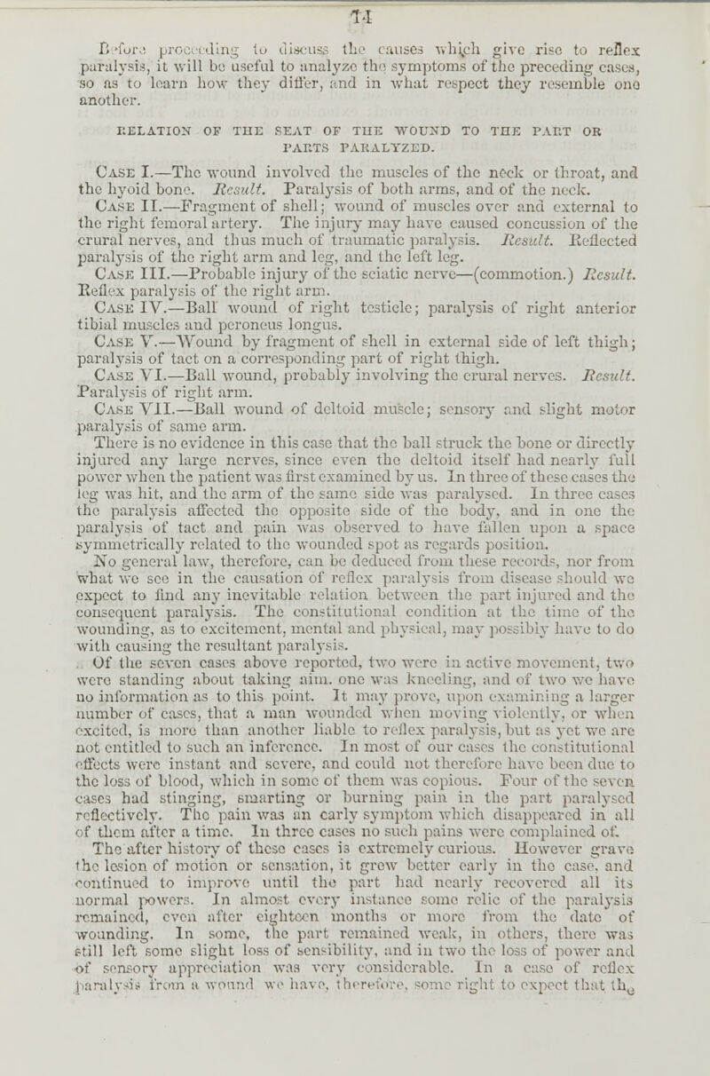 1>l Before proceeding to discus^ the causes which give rise to reflex paralysis, it will be useful to analyze the symptoms of the preceding cases, so as to learn bow they differ, and in what respect they resemble one another. RELATION OF THE PEAT OF TUE WOUND TO THE PART OR l'ARTS PARALYZED. Case I.—The wound involved the muscles of the neck or throat, and the hyoid bone. Result. Paralysis of both arms, and of the neck. Case II.—Fragment of shell; wound of muscles over and external to the right femoral artery. The injury may have caused concussion of the crural nerves, and thus much of traumatic paralysis. Result. Reflected paralysis of the right arm and leg, and the left leg. Case III.—Probable injury of the sciatic nerve—(commotion.) Result. Reflex paralysis of the right arm. Case IV.—Ball wound of right testicle; paralysis of right anterior tibial muscles and peroneus longus. Case V.—Wound by fragment of shell in external side of left thigh; paralysis of tact on a corresponding part of right thigh. Case VI.—Ball wound, probably involving the crural nerves. Result. Paralysis' of right arm. Case VII.—Ball wound of deltoid muscle; sensory and slight motor paralysis of same arm. There is no evidence in this case that the ball struck the bone or directly injured any large nerves, since even the deltoid itself had nearly full power when the patient was first examined by us. In three of these eases the leg was hit, and the arm of the same side Mas paralysed. In three eases the paralysis affected the opposite side of the body, and in one the paralysis of tact and pain was observed to have fallen upon a space symmetrically related to the wounded spot as regards position. !No general law, therefore, can be deduced from these records, nor from what we see in the causation of reflex paralysis from disease should we expect to find any inevitable relation between the part injured and the consequent paralysis. The constitutional condition at the time of the. wounding, as to excitement, mental and physical, may possibly have to do with causing the resultant paralysis. Of the seven cases above reported, two were in active movement, two were standing .about taking aim. one was kneeling, and of two we have no information as to this point. It may prove, upon examining a larger number of cases, that a man wounded when moving violently, or when excited, is more than another liable to reilex paralysis,but as yet we are not entitled to such an inference. In most of our eases the constitutional effects were instant and severe, and could not therefore have been due to the loss of blood, which in some of them was copious. Four of the seven cases had stinging, smarting or burning pain in the part paralysed reflectively. The pain was an early symptom which disappeared in all of them after a time. In three cases no such pains were complained of. The after history of these cases is cxti'emely curious. However grave the lesion of motion or sensation, it grew better early in the case, and continued to improve until the part had nearly recovered all its normal powers. In almost every instance some relic of the paralysis remained, even after eighteen months or more from the date of wounding. In some, the part remained weak, in others, there was e'ill left some slight loss of sensibility, and in two the loss of power and of sensory appreciation was very considerable. In a case of reflex paralysis from a wound we have, therefore, some right to expect that th0