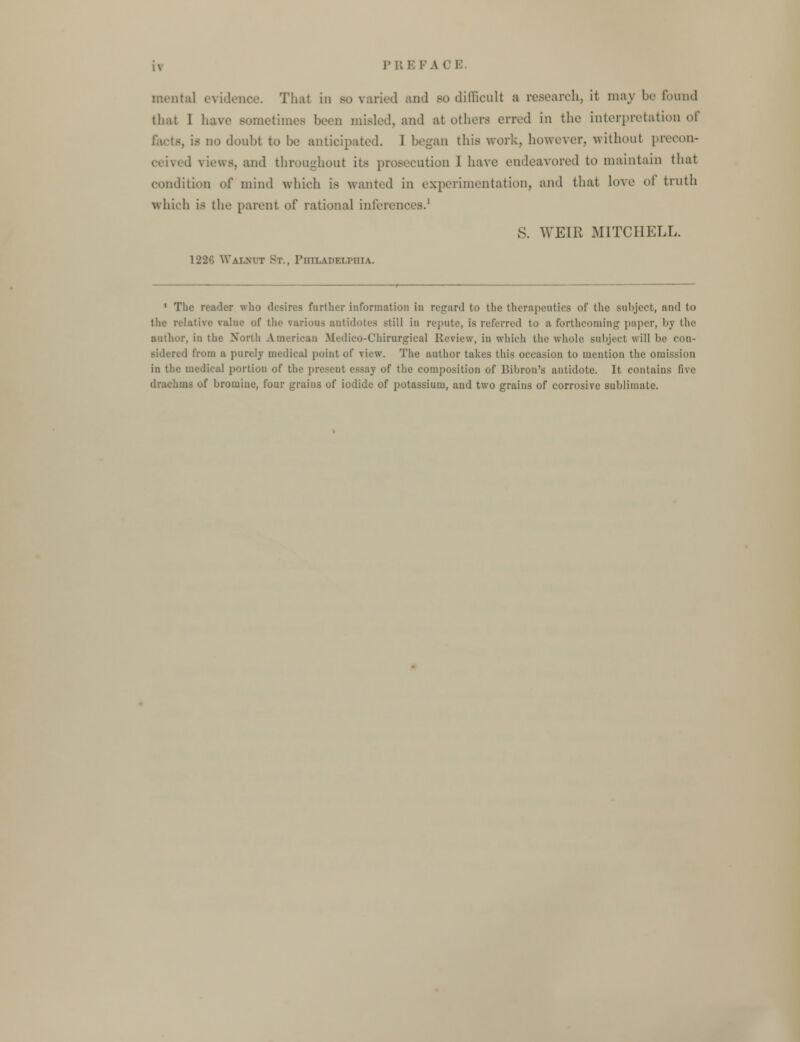 mental evidence. That in so varied and bo difficult a research, it may be found that I haw sometimes been misled, and at others erred in the interpretation of . is in. doubt to be anticipated. I began this work, however, without precon- 1 views, and throughout its prosecution I have endeavored to maintain that condition of mind which is wanted in experimentation, and that love oi truth which i- the parent of rational inferences.1 S. WEIR MITCHELL. 12-2''. Walnut St., Philadelphia. 1 Tlic reader who desires farther information in regard to the therapeutics of the subject, am! to tlie relative value of the various antidotes still in repute, is referred to a forthcoming paper, by the author, in the North American Medico-Chirurgical Review, in which the whole subjecl will be con- sidered from a purely medical point of view. The author takes this occasion to mention the omission in the medical portion of the present essay of the composition of Bibron's antidote. It contains five drachms of bromine, four grains of iodide of potassium, and two grains of corrosive sublimate.