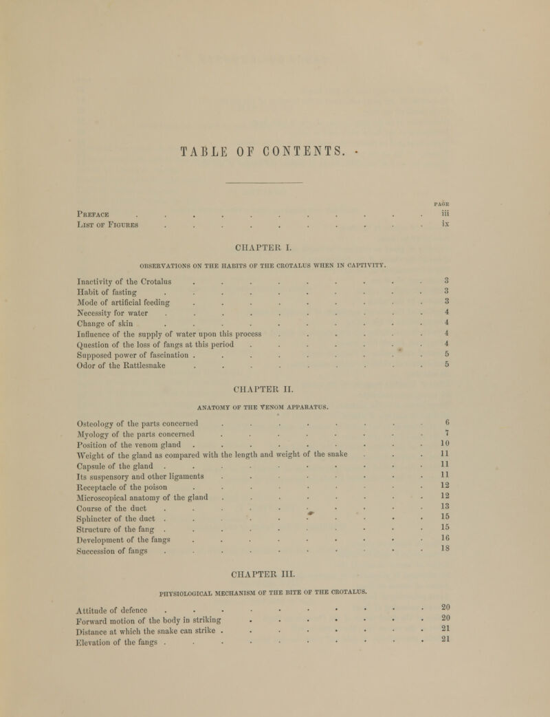 TABLE OF CONTENTS. Preface List of Figures CHAPTER I. OBSERVATIONS ON THE HABITS OF THE CROTALUS WHEN IN CAPTIVITY. Inactivity of the Crotalus Habit of fasting Mode of artificial feeding Necessity for water Change of skin Influence of the supply of water upon this process Question of the loss of fangs at this period Supposed power of fascination . Odor of the Rattlesnake CHAPTER II. ANATOMY OF THE VENOM APPARATUS. Osteology of the parts concerned Myology of the parts concerned Position of the venom gland Weight of the gland as compared with Capsule of the gland Its suspensory and other ligaments Receptacle of the poison Microscopical anatomy of the gland Course of the duct Sphincter of the duct . Structure of the fang . Development of the fangs Succession of fangs the length and weight o f the snake 6 7 10 11 11 11 12 12 13 15 15 16 18 CHAPTER III. PHYSIOLOGICAL MECHANISM OF THE BITE OF THE CROTALUS. Attitude of defence Forward motion of the body in striking Distance at which the snake can strike . Elevation of the fangs . 20 20 21 21