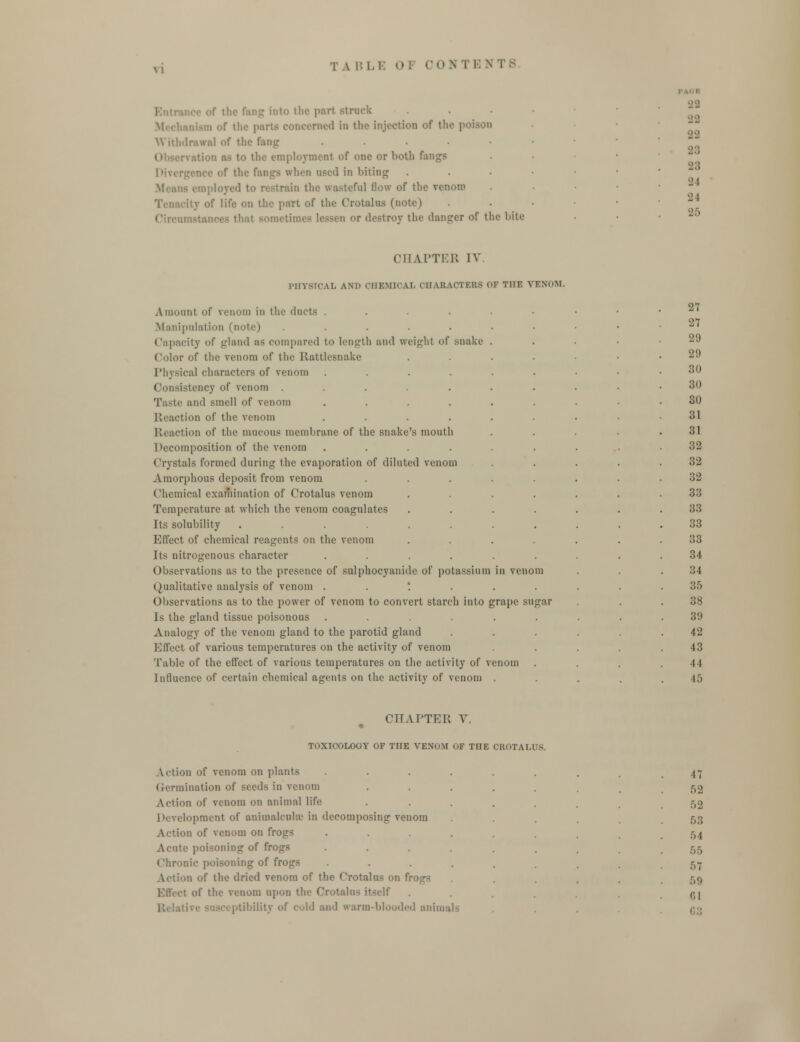 if ttic fang into the part struck Deemed in the injection of the p Withdrawal of the fang .... i as to the employment of one or both fangs of the fanga when used in biting loyed to restrain the wasteful flow of the renom if life on the part of the Crotaloa (note) imetimes lessen or destroy the danger of the bite 2 2 22 •22 23 23 •J I -J I 25 CHAPTER IV PHYSICAL ami CHEMICAL CHARACTERS OF THE VENOM. Amount of venom in the dncts Manipulation (note) ..... Capacity of gland us compared to length and weight of snake Color of the venom of the Rattlesnake Physical characters of venom .... istency of venom ..... Taste and smell of venom .... Reaction of the renom .... Reaction of the mucous membrane of the snake's mouth Decomposition of the venom .... Crystals formed during the evaporation of diluted venom Amorphous deposit from venom Chemical examination of Crotalus venom Temperature at which the venom coagulates Its solubility ...... Effect of chemical reagents on the venom Its nitrogenous character .... Observations as to the presence of sulphocyanide of potassium Qualitative analysis of venom '. Observations as to the power of venom to convert starch into grape sugar Is the gland tissue poisonous .... Analogy of the venom gland to the parotid gland Effect of various temperatures on the activity of venom Table of the effect of various temperatures on the activity of venom Influence of certain chemical agents on the activity of venom . 27 27 29 29 30 30 30 31 31 32 32 32 33 33 33 33 34 34 35 38 3'.) 42 43 U 45 CHAPTER Y. TOXICOLOGY OF TIIE VENOM OF THE CROTALUS. Action of venom on plants Germination of seeds in venom A (lion of venom on animal life lopment of animalcule in decomposing venom it of venom on frogs Acute poisoning of IV Chronic poisoning of frogs Action of the dried venom of the Crotalus on fr of the venom upon the Crotalu< itself Relative susceptibility of cold and warm-blooded animals 47 52 52 53 54 55 57 59 r;i 63