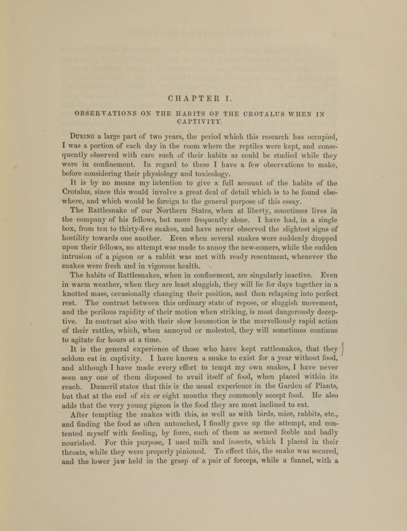 CHAPTER I. OBSERVATIONS ON THE HABITS OF THE CROTALUS WHEN IN CAPTIVITY. During a large part of two years, the period which this research has occupied, I was a portion of each day in the room where the reptiles were kept, and conse- quently observed with care such of their habits as could be studied while they were in confinement. In regard to these I have a few observations to make, before considering their physiology and toxicology. It is by no means my intention to give a full account of the habits of the Crotalus, since this would involve a great deal of detail which is to be found else- where, and which would be foreign to the general purpose of this essay. The Rattlesnake of our Northern States, when at liberty, sometimes lives in the company of his fellows, but more frequently alone. I have had, in a single box, from ten to thirty-five snakes, and have never observed the slightest signs of hostility towards one another. Even when several snakes were suddenly dropped upon their fellows, no attempt was made to annoy the new-comers, while the sudden intrusion of a pigeon or a rabbit was met with ready resentment, whenever the snakes were fresh and in vigorous health. The habits of Rattlesnakes, when in confinement, are singularly inactive. Even in warm weather, when they are least sluggish, they will lie for days together in a knotted mass, occasionally changing their position, and then relapsing into perfect rest. The contrast between this ordinary state of repose, or sluggish movement, and the perilous rapidity of their motion when striking, is most dangerously decep- tive. In contrast also with their slow locomotion is the marvellously rapid action of their rattles, which, when annoyed or molested, they will sometimes continue to agitate for hours at a time. It is the general experience of those who have kept rattlesnakes, that they seldom eat in captivity. I have known a snake to exist for a year without food, and although I have made every effort to tempt my own snakes, I have never seen any one of them disposed to avail itself of food, when placed within its reach. Dumeril states that this is the usual experience in the Garden of Plants, but that at the end of six or eight months they commonly accept food. He also adds that the very young pigeon is the food they are most inclined to eat. After tempting the snakes with this, as well as with birds, mice, rabbits, etc., and finding the food as often untouched, I finally gave up the attempt, and con- tented myself with feeding, by force, such of them as seemed feeble and badly nourished. For this purpose, I used milk and insects, which I placed in their throats, while they were properly pinioned. To effect this, the snake was secured, and the lower jaw held in the grasp of a pair of forceps, while a funnel, with a