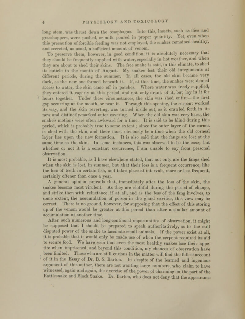 Mem. was thrust down the oesophagus. Into this. insects, auch as dies and grasshoppers, were pushed, or milk poured in proper quantity. Set, even when this precaution of forcible feeding was no! employed, the snakes remained healthy, ami secreted, as usual, a sufficient amount of venom. To preserve them, however, in good condition, it is absolutely necessary that they should be frequently supplied with water, especially in hot weather, and when they are about to shed their skins. The free snake is said, in this climate, to shed its cuticle in the month of August. My snakes lost their old integuments at different periods, during the summer. In all eases, the old skin became very dark, as the new one formed beneath it. If, at this time, the snakes were denied access to water, the skin came off in patches. Where water was freely supplied, they entered it eagerly at this period, and not only drank of it, but lay in it tor hours together. Under these circumstances, the skin was shed entire—the first gap occurring at the mouth, or near it. Through this opening, the serpent worked its way, and the skin reverting, was turned inside out. as it crawled forth in its new and distinctly-marked outer covering. When the old skin was very loose, the snake's motions were often awkward for a time. It is said to he hlind during this period, which is probably true to some extent; since the outer layer of the cornea is shed with the skin, and there must obviously be a time when the old corneal layer lies upon the new formation. It is also said that the fangs are lost at the same time as the skin. In some instances, this was observed to be the case; but whether or not it is a constant occurrence, I am unable to say from personal observation. It is most probable, as I have elsewhere stated, that not only are the fangs shed when the skin is lost, in summer, hut that their loss is a frequent occurrence, like the loss of teeth in certain fish, and takes place at intervals, more or less frequent, certainly oftener than once a year. A general opinion prevails that, immediately after the loss of the skin, the snakes become most virulent. As they are slothful during the period of change, and strike then with reluctance, if at all, and as the loss of the fang involves, to some extent, the accumulation of poison in the gland cavities, this view may be correct. There is no ground, however, for supposing that the effect of this storing up of the venom would be greater at this period than after a similar amount of accumulation at another time. After such numerous and long-continued opportunities of observation, it might be supposed that I should be prepared to speak authoritatively, as to the still disputed power of the snake to fascinate small animals. If the power exist at all, it is probable that it would only be made use of when the serpent required its aid cure food. We have seen that even the most healthy snakes lose their appe- tite when imprisoned, and beyond this condition, my chances of observation have been limited. Those who are still curious in the matter will find the fullest account of it in the Essay of Dr. B. S. Barton. In despite of the learned and ingenious argument of this author, there are not wanting large numbers, who claim to have witne.-sed, again and again, the exercise of the power of charming on the part of the Rattlesnake and Black Snake. Dr. Barton, who does not deny that the appearance