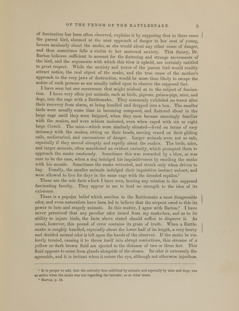 of fascination has been often observed, explains it by supposing that in these cases the parent bird, alarmed at the near approach of danger to her nest of young, hovers anxiously about the snake, as she would about any other cause of danger, and thus sometimes falls a victim to her maternal anxiety. This theory, Dr. Barton believes sufficient to account for the fluttering and strange movements of the bird, and the arguments with which this view is upheld, are certainly entitled to great respect. While the anxiety and terror of the parent bird would readily attract notice, the real object of the snake, and the true cause of the mother's approach to the very jaws of destruction, would be more than likely to escape the notice of such persons as are usually called upon to observe the supposed fact. ^ I have seen but one occurrence that might mislead as to the subject of fascina- tion. I have very often put animals, such as birds, pigeons, guinea-pigs, mice, and dogs, into the cage with a Rattlesnake. They commonly exhibited no terror after their recovery from alarm, at being handled and dropped into a box. The smaller birds were usually some time in becoming composed, and fluttered about in the large cage until they were fatigued, when they soon became amusingly familiar with the snakes, and were seldom molested, even when caged with six or eight large Orotali. The mice—which were similarly situated—lived on terms of easy intimacy with the snakes, sitting on their heads, moving round on their gliding coils, undisturbed, and unconscious of danger. Larger animals were not so safe, especially if they moved abruptly and rapidly about the snakes. The birds, mice, and larger animals, often manifested an evident curiosity, which prompted them to approach the snake cautiously. Sometimes this was rewarded by a blow, as was sure to be the case, when a dog indulged his inquisitiveness by smelling the snake with his muzzle. Sometimes the snake retreated, and struck only when driven to bay. Usually, the smaller animals indulged their inquisitive instinct unhurt, and were allowed to live for days in the same cage with the dreaded reptiles.1 These are the sole facts which I have seen, bearing any relation to the supposed fascinating faculty. They appear to me to lend no strength to the idea of its existence. There is a popular belief which ascribes to the Rattlesnake a most disagreeable odor, and even naturalists have been led to believe that the serpent owed to this its power to lure and stupefy animals. In this matter, I agree with Barton.2 I have never perceived* that any peculiar odor issued from my snake-box, and as to its ability to injure birds, the facts above stated should suffice to disprove it. As usual, however, this pound of error contains its grain of truth. When a Rattle- snake is roughly handled, especially about the lower half of its length, a very heavy and decided animal odor is left upon the hands of the observer. If the snake be vio- lently treated, causing it to throw itself into abrupt contortions, thin streams of a yellow or dark brown fluid are ejected to the distance of two or three feet. This fluid appears to come from glands alongside of the cloaca. Its odor is extremely dis- agreeable, and it is irritant when it enters the eye, although not otherwise injurious. J It is proper to add, that the curiosity thus exhibited by animals, and especially by mice and dogs, was as active when the snake was not regarding the intruder, as at other times. 8 Barton, p. 24.