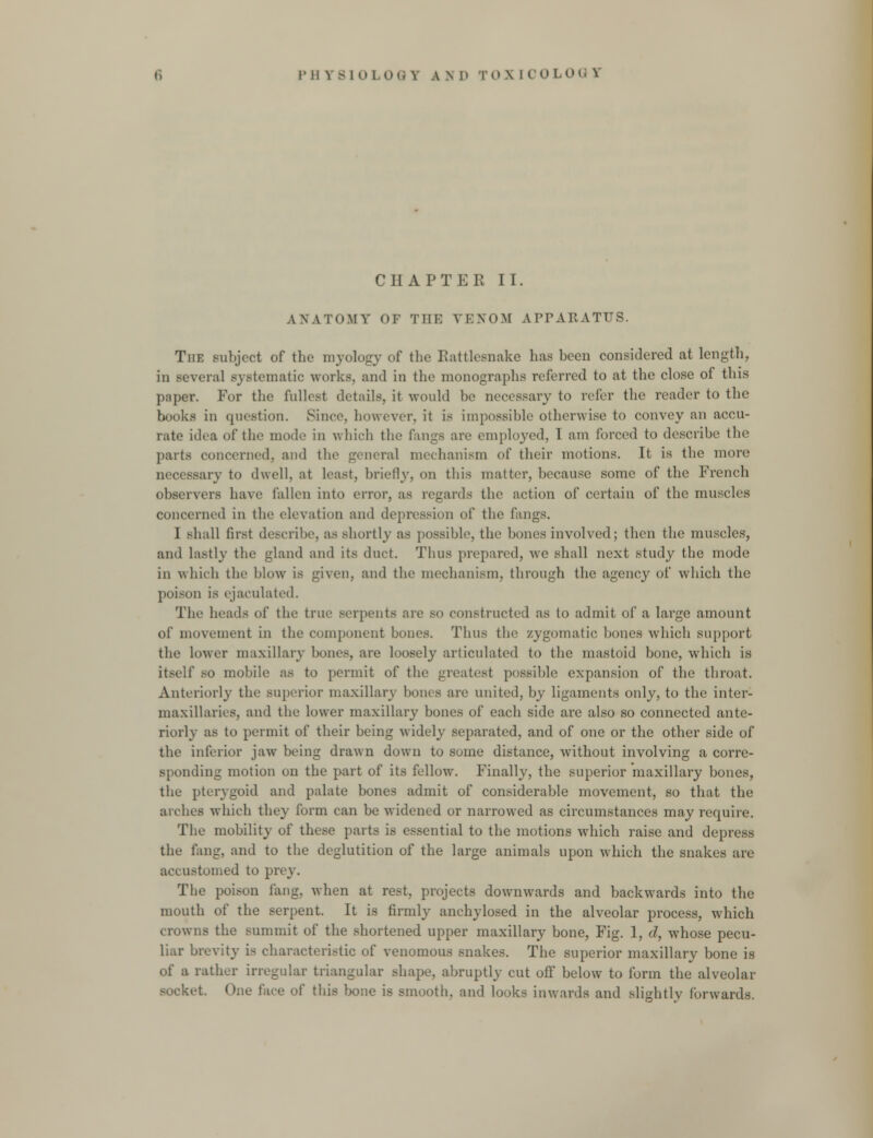 CHAPTER II. ANATOMY OF THE VENOM APPARATUS. The subject of the myology of the Rattlesnake has been considered at length, in several systematic works, and in the monographs referred to at the close of this paper. For the fullest details, it would be necessary to refer the reader to the books in question. Since, however, it is impossible otherwise to convey an accu- rate idea of the mode in which the fangs are employed, I am forced to describe the parts concerned, and the general mechanism of their motions. It is the more necessary to dwell, at least, briefly, on this matter, because some of the French observers have fallen into error, as regards the action of certain of the muscles concerned in the elevation and depression of the fangs. I shall first describe, as shortly as possible, the bones involved; then the muscles, and lastly the gland and its duct. Thus prepared, we shall next study the mode in which the blow is given, and the mechanism, through the agency of which the poison IS ejaculated. The heads of the true serpents are so constructed as to admit of a large amount of movement in the component bones. Thus the zygomatic bones which support the lower maxillary bones, are loosely articulated to the mastoid bone, which is itself so mobile as to permit of the greatest possible expansion of the throat. Anteriorly the superior maxillary bones are united, by ligaments only, to the inter- maxillaries, and the lower maxillary bones of each side are also so connected ante- riorly as to permit of their being widely separated, and of one or the other side of the inferior jaw being drawn down to some distance, without involving a corre- sponding motion on the part of its fellow. Finally, the superior maxillary bones, the pterygoid and palate bones admit of considerable movement, so that the arches which they form can be widened or narrowed as circumstances may require. The mobility of these parts is essential to the motions which raise and depress the fang, and to the deglutition of the large animals upon which the snakes are accustomed to prey. The poison fang, when at rest, projects downwards and backwards into the mouth of the serpent. It is firmly anchylosed in the alveolar process, which crowns the summit of the shortened upper maxillary bone, Fig. 1, d, whose pecu- liar brevity is characteristic of venomous snakes. The superior maxillary bone is of a rather irregular triangular shape, abruptly cut off below to form the alveolar socket. One face of this bone is smooth, and looks inwards and slightly forwards.