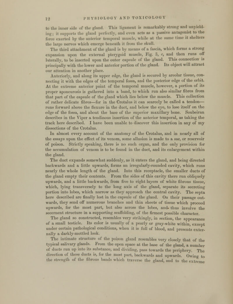 to lh€ inner ride of the ixland. This ligament is remarkably strong and unyield- it supports the gland perfectly, and even acts as a passive antagonist to the force exerted by the anterior temporal muscle, while at the same time it shelters the large nerves which emerge beneath it from the skull. The third attachment of the gland is by means of a fascia, which forms a strong expansion upon the external pterygoid muscle, Fig. 3, c, and then runs oft laterally, to be inserted upon the outer capsule of the gland. This connection is principally with the lower and anterior portion of the gland. Its object will attract our attention in another place. Anteriorly, and along its upper edge, the gland is secured by areolar tissue, con- necting it with the edges of the temporal fossa, and the posterior edge of the orbit. At the extreme anterior point of the temporal muscle, however, a portion of its proper aponeurosis is gathered into a band, to which run also similar fibres from that part of the capsule of the gland which lies below the muscle. This collection of rather delicate fibres—for in the Crotalus it can scarcely be called a tendon— runs forward above the flexure in the duct, and below the eye, to lose itself on the edge of the fossa, and about the base of the superior maxillary bone. Soubeiran describes in the Viper a tendinous insertion of the anterior temporal, as taking the track here described. I have been unable to discover this insertion in any of my dissections of the Crotalus. In almost every account of the anatomy of the Crotalus, and in nearly all of the essays upon the effect of its venom, some allusion is made to a sac, or reservoir of poison. Strictly speaking, there is no such organ, and the only provision for the accumulation of venom is to be found in the duct, and its enlargement within the gland. The duct expands somewhat suddenly, as it enters the gland, and being directed backwards and a little upwards, forms an irregularly-rounded cavity, which runs nearly the whole length of the gland. Into this receptacle, the smaller ducts of the gland empty their contents. From the sides of this cavity there run obliquely upwards, and a little backwards, from five to eight layers of white fibrous tissue, which, lying transversely to the long axis of the gland, separate its secreting portion into lobes, which narrow as they approach the central cavity. The septa here described are finally lost in the capsule of the gland. On their passage out- wards, they send off numerous branches and thin sheets of tissue which proceed upwards, for the most part, but also across the lobes, and. thus involve the secernent structure in a supporting scaffolding, of the firmest possible character. The gland so constructed, resembles very strikingly, in section, the appearance of a small testicle. Its color is usually of a pearly or gray-white within except under certain pathological conditions, when it is full of blood, and presents exter- nally a darkly-mottled look. The intimate structure of the poison gland resembles very closely that of the typical salivary glands. From the open space at the base of the gland, a number of ducts run up into its substance, and dividing, pass towards the periphery. The direction of these ducts is, for the most part, backwards and upwards. Owing to the Btrength of the fibrous bunds which traverse the -land, and to the extreme