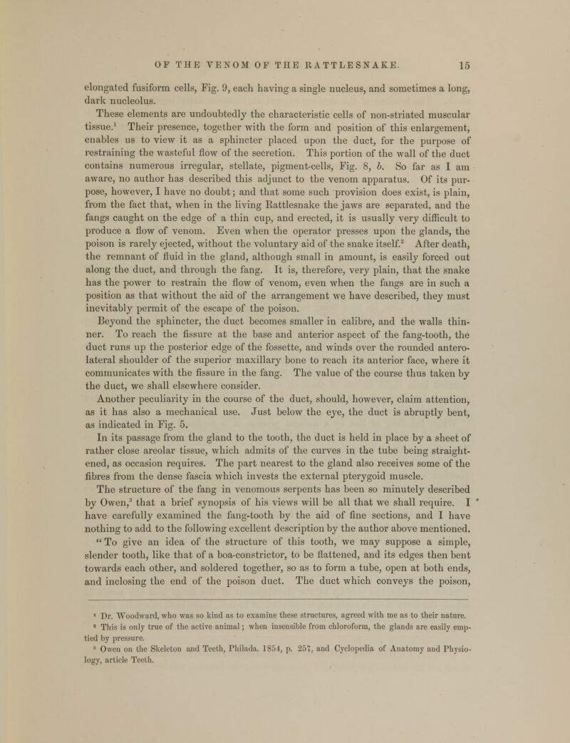 elongated fusiform cells, Fig. 9, each having a single nucleus, and sometimes a long, dark nucleolus. These elements are undoubtedly the characteristic cells of non-striated muscular tissue.1 Their presence, together with the form and position of this enlargement, enables us to view it as a sphincter placed upon the duct, for the purpose of restraining the wasteful flow of the secretion. This portion of the wall of the duct contains numerous irregular, stellate, pigment-cells, Fig. 8, b. So far as I am aware, no author has described this adjunct to the venom apparatus. Of its pur- pose, however, I have no doubt; and that some such provision does exist, is plain, from the fact that, when in the living Rattlesnake the jaws are separated, and the fangs caught on the edge of a thin cup, and erected, it is usually very difficult to produce a flow of venom. Even when the operator presses upon the glands, the poison is rarely ejected, without the voluntary aid of the snake itself.2 After death, the remnant of fluid in the gland, although small in amount, is easily forced out along the duct, and through the fang. It is, therefore, very plain, that the snake has the power to restrain the flow of venom, even when the fangs are in such a position as that without the aid of the arrangement we have described, they must inevitably permit of the escape of the poison. Beyond the sphincter, the duct becomes smaller in calibre, and the walls thin- ner. To reach the fissure at the base and anterior aspect of the fang-tooth, the duct runs up the posterior edge of the fossette, and winds over the rounded antero- lateral shoulder of the superior maxillary bone to reach its anterior face, where it communicates with the fissure in the fang. The value of the course thus taken by the duct, we shall elsewhere consider. Another peculiarity in the course of the duct, should, however, claim attention, as it has also a mechanical use. Just below the eye, the duct is abruptly bent, as indicated in Fig. 5. In its passage from the gland to the tooth, the duct is held in place by a sheet of rather close areolar tissue, which admits of the curves in the tube being straight- ened, as occasion requires. The part nearest to the gland also receives some of the fibres from the dense fascia which invests the external pterygoid muscle. The structure of the fang in venomous serpents has been so minutely described by Owen,3 that a brief synopsis of his views will be all that we shall require. I have carefully examined the fang-tooth by the aid of fine sections, and I have nothing to add to the following excellent description by the author above mentioned.  To give an idea of the structure of this tooth, we may suppose a simple, slender tooth, like that of a boa-constrictor, to be flattened, and its edges then bent towards each other, and soldered together, so as to form a tube, open at both ends, and inclosing the end of the poison duct. The duct which conveys the poison, 1 Dr. Woodward, who was so kind as to examine these structures, agreed with me as to their nature. 2 This is only true of the active animal; when insensible from chloroform, the glands are easily emp- tied by pressure. 3 Owen on the Skeleton and Teeth, Philada. 1854, p. 257, and Cyclopedia of Anatomy and Physio- logy, article Teeth.