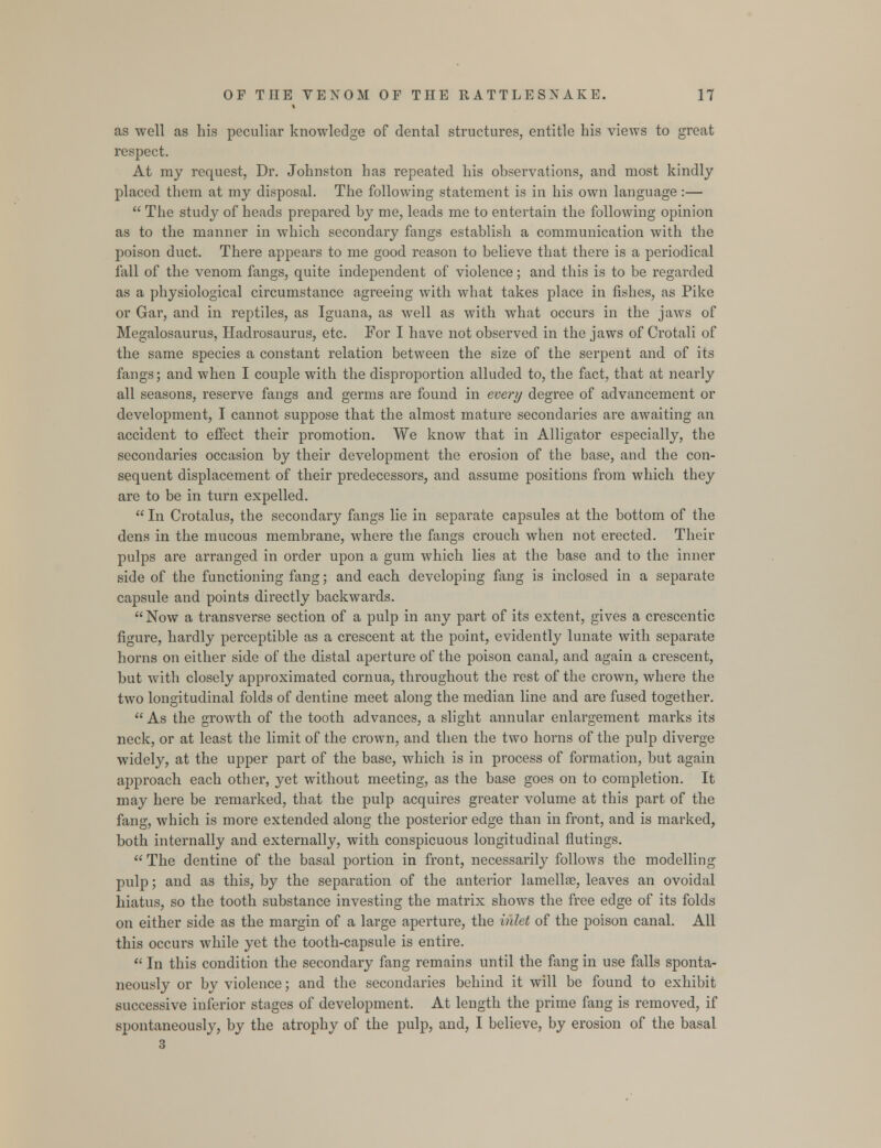 as well as his peculiar knowledge of dental structures, entitle bis views to great respect. At ray request, Dr. Johnston has repeated his observations, and most kindly placed them at my disposal. The following statement is in his own language :—  The study of heads prepared by me, leads me to entertain the following opinion as to the manner in which secondary fangs establish a communication with the poison duct. There appears to me good reason to believe that there is a periodical fall of the venom fangs, quite independent of violence; and this is to be regarded as a physiological circumstance agreeing with what takes place in fishes, as Pike or Gar, and in reptiles, as Iguana, as well as with what occurs in the jaws of Megalosaurus, Hadrosaurus, etc. For I have not observed in the jaws of Crotali of the same species a constant relation between the size of the serpent and of its fangs; and when I couple with the disproportion alluded to, the fact, that at nearly all seasons, reserve fangs and germs are found in every degree of advancement or development, I cannot suppose that the almost mature secondaries are awaiting an accident to effect their promotion. We know that in Alligator especially, the secondaries occasion by their development the erosion of the base, and the con- sequent displacement of their predecessors, and assume positions from which they are to be in turn expelled.  In Crotalus, the secondary fangs lie in separate capsules at the bottom of the dens in the mucous membrane, where the fangs crouch when not erected. Their pulps are arranged in order upon a gum which lies at the base and to the inner side of the functioning fang; and each developing fang is inclosed in a separate capsule and points directly backwards. Now a transverse section of a pulp in any part of its extent, gives a crescentic figure, hardly perceptible as a crescent at the point, evidently lunate with separate horns on either side of the distal aperture of the poison canal, and again a crescent, but with closely approximated cornua, throughout the rest of the crown, where the two longitudinal folds of dentine meet along the median line and are fused together.  As the growth of the tooth advances, a slight annular enlargement marks its neck, or at least the limit of the crown, and then the two horns of the pulp diverge widely, at the upper part of the base, which is in process of formation, but again approach each other, yet without meeting, as the base goes on to completion. It may here be remarked, that the pulp acquires greater volume at this part of the fang, which is more extended along the posterior edge than in front, and is marked, both internally and externally, with conspicuous longitudinal flutings.  The dentine of the basal portion in front, necessarily follows the modelling pulp; and as this, by the separation of the anterior lamellse, leaves an ovoidal hiatus, so the tooth substance investing the matrix shows the free edge of its folds on either side as the margin of a large aperture, the inlet of the poison canal. All this occurs while yet the tooth-capsule is entire.  In this condition the secondary fang remains until the fang in use falls sponta- neously or by violence; and the secondaries behind it will be found to exhibit successive inferior stages of development. At length the prime fang is removed, if spontaneously, by the atrophy of the pulp, and, I believe, by erosion of the basal 3