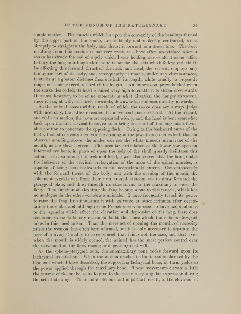 simple matter. The muscles which lie upon the convexity of the bendings formed by the upper part of the snake, are suddenly and violently contracted, so as abruptly to straighten the body, and thrust it forward in a direct line. The force resulting from this motion is not very great, as I have often ascertained when a snake has struck the end of a pole which I was holding, nor would it alone suffice to bury the fang in a tough skin, were it not for the acts which follow and aid it. In effecting this forward thrust of the neck and head, the serpent employs only the upper part of its body, and, consequently, is unable, under any circumstances, to strike at a greater distance than one-half its length, while usually its projectile range does not exceed a third of its length. An impression prevails that when the snake lies coiled, its head is raised very high to enable it to strike downwards. It seems, however, to be of no moment, in what direction the danger threatens, since it can, at will, cast itself forwards, downwards, or almost directly upwards. As the animal comes within reach, of which the snake does not always judge with accuracy, the latter executes the movement just described. At the instant, and while in motion, the jaws are separated widely, and the head is bent somewhat back upon the first cervical bones, so as to bring the point of the fang into a favor- able position to penetrate the opposing flesh. Owing to the backward curve of the tooth, this, of necessity involves the opening of the jaws to such an extent, that an observer standing above the snake, can see the white mucous membrane of the mouth, as the blow is given. The peculiar articulation of the lower jaw upon an intermediary bone, in place of upon the body of the skull, greatly facilitates this action. On examining the neck and head, it will also be seen that the head, under the influence of the cervical prolongation of the mass of the spinal muscles, is capable of being bent backwards to no inconsiderable extent. Consentaneously with the forward thrust of the body, and with the opening of the mouth, the spheno-pterygoids act from their firm cranial attachments to draw forward the pterygoid plate, and thus, through its attachment to the maxillary to erect the fang. The function of elevating the fang belongs alone to this muscle, which has no analogue in the other vertebrate animals. I have frequently tested its power to raise the fang, by stimulating it with galvanic or other irritants, after decapi- tating the snake, and although some French observers seem to have had doubts as to the agencies which effect the elevation and depression of the fang, there does not seem to me to be any reason to doubt the share wrhich the spheno-pterygoid takes in this mechanism. That the mere act of opening the mouth, of necessity raises the weapon, has often been affirmed, but it is only necessary to separate the jaws of a living Crotalus to be convinced that this is not the case, and that even when the mouth is widely opened, the animal has the most perfect control over the movement of the fang, raising or depressing it at will. As the spheno-pterygoid acts, the submaxillary bone rocks forward upon its lachrymal articulation. When the motion reaches its limit, and is checked by the ligament which I have described, the supporting lachrymal bone, in turn, yields to the power applied through the maxillary bone. These movements elevate a little the muzzle of the snake, so as to give to the face a very singular expression during the act of striking. Their more obvious and important result, is the elevation of