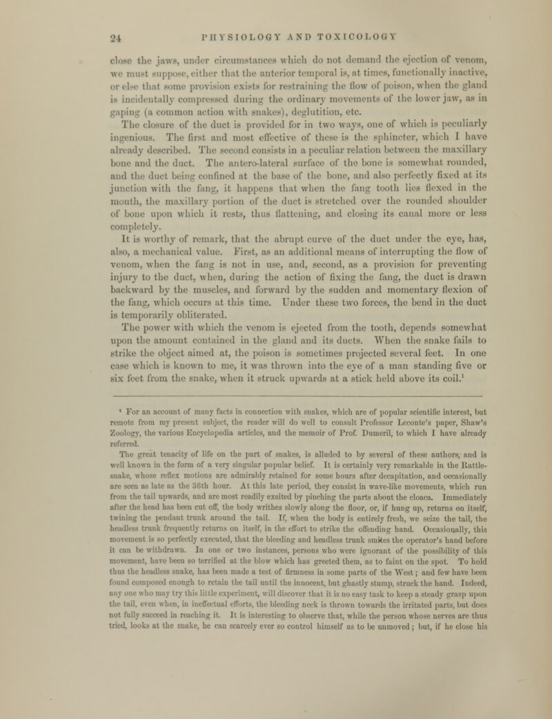 tlie jaws, under circumstances which do not demand the ejection of venom. u.-t Buppose, either that the anterior temporal is. at times, functionally inactive, or else that some provision exists for restraining the flow of poison, when the gland is incidentally compressed during the ordinary movements of the lower jaw, as in gaping (a common action with snakes), deglutition, etc. The closure of the duct is provided tor in two ways, one of which is peculiarly iiious. The first and most effective of these is the sphincter, which 1 have already described. The second consists in a peculiar relation between the maxillary and the duct. The anterodateral surface of the hone is somewhat rounded, and the duct being confined at the base of the bone, and also perfectly fixed at its junction with the fang, it happens that when the fang tooth lies Hexed in the mouth, the maxillary portion of the duct is stretched over the rounded shoulder of hone upon which it rests, thus flattening, and closing its canal more or less completely. It is worthy of remark, that the abrupt curve of the duct under the eye, has, also, a mechanical value. First, as an additional means of interrupting the How of venom, when the fang is not in use, and. second, as a provision for preventing injury to the duct, when, during the action of fixing the fang, the duet is drawn backward by the muscles, and forward by the sudden and momentary flexion of the fang, which occurs at this time. Under these two forces, the bend in the duct is temporarily obliterated. The power with which the venom is ejected from the tooth, depends somewdiat upon the amount contained in the gland and its ducts. When the snake fails to strike the object aimed at, the poison is sometimes projected several feet. In one case which is known to me. it was thrown into the eye of a man standing five or six feet from the snake, when it struck upwards at a stick held above its coil.1 1 For an account of many facts in connection with snakes, which arc of popular scientific interest, hut reunite from inv :'>ji<-t, the reader will do well to consult Professor Lcconte's paper, Shaw's Zoology, the various Encyclopedia articles, and the memoir of Prof. Dumeril, to which I have already referred. The great tenacity of life on the part of snakes, is alluded to hy several of these authors, and is well known in the form of a very singular popular belief. It is certainly very remarkahle in the Rattle- snake, whose reflex motions are admirably retained for some hours after decapitation, and occasionally :i ;b late as the 36th hour. At this late period, they consist in wave-like movements, which run from the tail upwards, and arc most readily excited by pinching the parts about the cloaca. Immediately after the head has been cut off, the body writhes slowly along the floor, or, if hung up, returns on itself, twining the pendant trunk around the tail. If, when the body is entirely fresh, we seize the tail, the headless trunk frequently returns on itself, in the effort to strike the offending hand. Occasionally, this movement is so perfectly executed, that the bleeding and headless trunk smkes the operator's hand before it can be withdrawn. In one or two instances, persons who were ignorant of the possibility of this movement, have been so terrified at the blow which has greeted them, as to faint on the spot. To hold thus the headless snake, has been made a test of firmness in some parts of the West; and few have been found composed enough to retain the tail until the innocent, but ghastly stump, struck the hand. Indeed, any one who may try this little experiment, will discover that it is no easy task to keep a Bteady grasp upon the tail, even when, in ineffectual efforts, the bleeding neck is thrown towards the irritated parts, but dors not fully succeed hi reaching it. It is interesting to observe that, while the person whose nerves are thus tried, looks at the snake, he can scarcely ever so control himself as to be unmoved ; but, if he close his