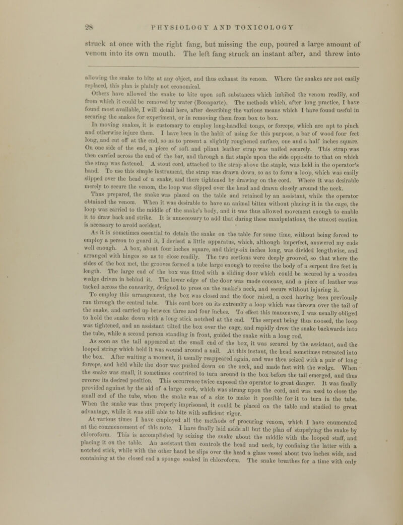 Struck at once with the right fang, but missing the cup. poured a large amount iA' veil, in into its own mouth. The left fang struck an instant alter, and throw into allowing the snake to bite :it any object, and thus exhaust its venom. Where the snakes arc nol easily replaced, this plan is plainly no1 economical Others have allowed the snake to bite upon soft substances which imbibed the renom readily, and & which it conld be removed by water (Bonaparte). The methods which, after long practice, I have found mosl available, I will detail here, after describing the various means which I have found useful in ikes i'i- experiment, or in removing them from box to box. In moving snakes, it is customary to employ long-handled tongs, or forceps, which are apt to pinch and Otherwise injure them. I have been in the lial.it of using for this purpose, a bar of wood (our feet and cut oil' at tlic end, BO as to promt a slightly roughened surface, one and a half inches square. On one -ide of the end, a piece of soft and pliant leather strap was nailed securely. This strap was then carried BCTOSS the cud of the bar, and through a Hat staple upon the side opposite to that on which the strap was fastened. A stout cord, attached to the strap above the Btaple, was held in the operator's hand To use this simple instrument, the strap was drawn down, so as to form a loop, which was easily slipped over the head of a snake, and there tightened by drawing on the cord. Where it was desirable merely lo -vine the venom, the loop WW slipped over the head and drawn closely around the neck. Thus prepared, the snake was placed on the table and retained by an assistant, while the operator obtained the renom When it was desirable to have an animal bitten without placing it in the cage, the loop was carried to the middle of the snake's body, and it was thus allowed veineut enough to enable 11 to draw back and strike. Jt is unnecessary to add that during these manipulations, the utmost caution is necessary to avoid accident is Bometimes essential to detain the snake on the table for some time, without being forced to employ a pcr.-oi, to guard it, I devised a little apparatus, which, although imperfect, answered my ends well enough. A box, about four inches Bquare, ami thirty-six inches long, was divided lengthwise, and arranged with binges bo as to close readily. The two sections were deeply grooved, so that where the side, of the box met, the -moves formed a tube large enough to receive the body of a serpent five feel in length. The large end of the box was lilted with a sliding door which could be secured by a wooden wedge driven in behind it. The lower edge of the door was made concave, and a piece „f leather was tacked across the concavity, designed to press on the snake's neck, and secure without injuring it. mploy this arrangement, the box was dosed and the door raised, a cord having been previously run through the central tube. This cord bore on its extremity a loop which was thrown over the tail of the snake, and carried up between three and four inches. To effect this manoeuvre, I was usually obliged to hold the snake down with a Ion,- stick notched at the end. The serpent being thus noosed the loop was tightened, and an assistant tilted the box over the cage, and rapidly drew the snake backwards into the tube, while a second person standing in front, guided the snake with a long rod. soon as the tail appeared at the small end of the box, it was secured by the assistant and the looped string which held it was wound around a nail. At this instant, the head sometimes retreated into the box. Alter waiting a moment, it usually reappeared again, and was then seized with a pair of long forceps, and held while the door was pushed down on the neck, and made fast with the wedge. Winn the snake was small, it sometimes contrived to turn around in the box before the tail emerged, and thus its desired position. This occurrence twice exposed the operator to great danger. It was finally provided again>t by the aid of a large cork, which was strung upon the cord, and was used to close the small end of the tube, when the snake was of a size to make it possible for it to turn in the tube. A\ hen the snake was thus properly imprisoned, it could be placed on the table and studied to great advantage, while it was still able to bite with sufficient vigor. At various times I have employed all the methods of procuring venom, which I have enumerated at the commencement of this note. I have finally laid aside all but the plan of stupefying the snake by chloroform. This ,s accomplished by seizing the snake about the middle with the looped staff and I it on the table. An assistant then controls the head and neck, by confining the latter with a notched stick, while with the other hand he slips over the head a glass vessel about two inches wide, and containing at the closed end a sponge soaked in chloroform. The snake breathes for a time with only