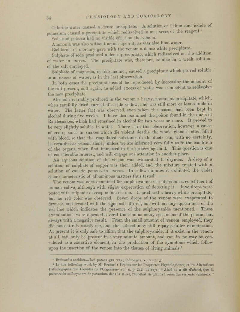 Chlorine water caused a dense precipitate. A solution of iodine and iodide of potassium caused a precipitate which redissolved in an excess of the reagent.' la and potassa had no visible effect on the venom. Ammonia wi without action upon it. as was also lime-water. Bichloride of mercury gave with the venom a dense white precipitate. Sulphate of soda produced a dense precipitate, which redissolved on the addition of water in excess. The precipitate was, therefore, soluble in a weak solution of the s;dt employed. Sulphate of magnesia, in like manner, caused a precipitate which proved soluble in an excess ol' water, as in the last observation. In both cases the precipitate could be reproduced by increasing the amount of the salt present, and again, an added excess of water was competent to redissolve the new precipitate. Alcohol invariably produced in the venom a heavy, flocculent precipitate, which, when carefully dried, turned of a pale yellow, and was still more or less soluble in water. The latter fact was observed, even when the poison had been kept in alcohol during five weeks. I have also examined the poison found in the ducts of Rattlesnakes, which had remained in alcohol for two years or more. It proved to be very slightly soluble in water. There is in this observation, however, a cause of error; since in snakes which die violent deaths, the whole gland is often filled with blood, so that the coagulated substance in the ducts can, with no certainty, be regarded as venom alone; unless we arc informed very fully as to the condition of the organs, when first immersed in the preserving fluid. This question is one of considerable interest, and will engage our attention in another place. An aqueous solution of the venom was evaporated to dryness. A drop of a solution of sulphate of copper was then added, and the mixture treated with a solution of caustic potassa in excess. In a few minutes it exhibited the violet color characteristic of albuminous matters thus tested. The venom was next examined for sulphocyanide of potassium, a constituent of human saliva, although with slight expectation of detecting it. Five drops were d with sulphate of sesquioxide of iron. It produced a heavy white precipitate, but no red color was observed. Seven drops of the venom were evaporated to dryness, and treated with the sajne salt of iron, but without any appearance of the red hue which indicates the presence of the sulphocyanide mentioned. These examinations were repeated several times on as many specimens of the poison, but always with a negative result. From the small amount of venom employed, they did not entirely satisfy me, and the subject may still repay a fuller examination. At present it is only safe to affirm that the sulphocyanide, if it exist in the venom at all, can only be present in a very minute amount, and can in no way be con- sidered as a causative element, in the production of the symptoms which follow upon the insertion of the venom into the tissues of living animals.2 1 Brainard's antidote—Iod. potass, grs. xxx; iodiue grs. x; water gj. 9 In the following work by M. Bernard: Lecons sur les Proprietes Physiologiques, et les Alterations Pathologiques des Liquides de l'Organisme, vol. ii. p. 242, he says:  Ainsi on a dit d'abord, que la presence du sulfoeyanure de potassium dans la salive, rappelait les glands a venin des serpents vemineux.