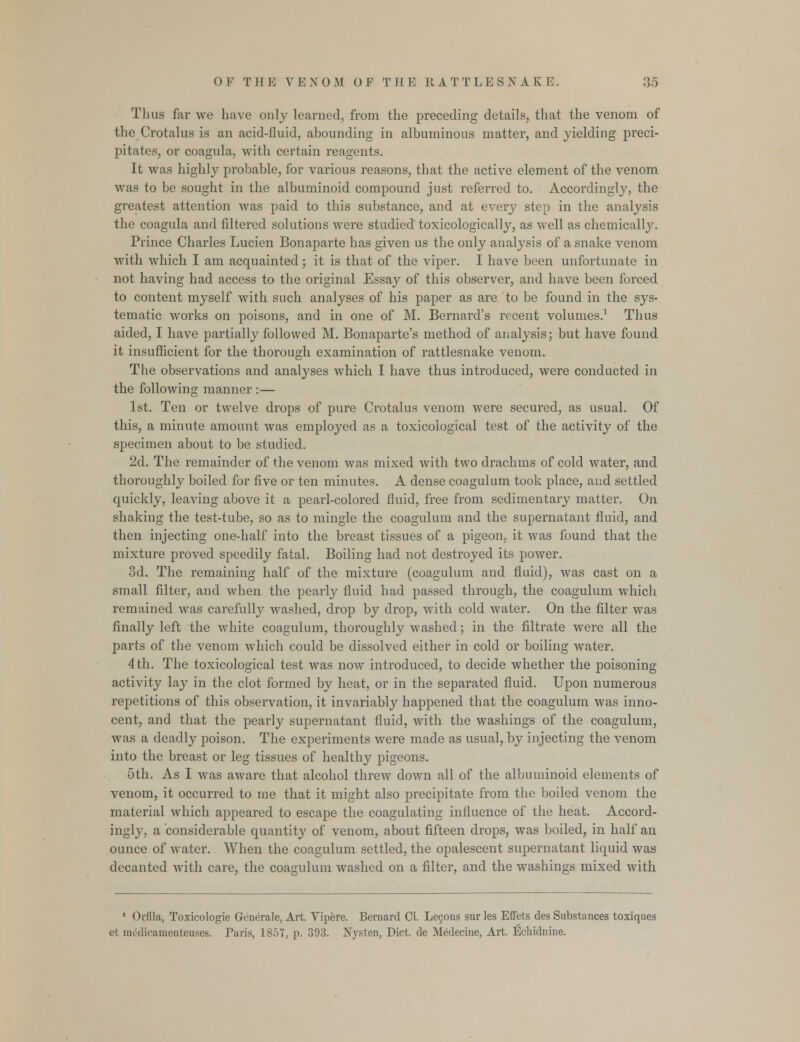 Thus far we have only learned, from the preceding details, that the venom of the Crotalus is an acid-fluid, abounding in albuminous matter, and yielding preci- pitates, or coagula, with certain reagents. It was highly probable, for various reasons, that the active element of the venom was to be sought in the albuminoid compound just referred to. Accordingly, the greatest attention was paid to this substance, and at every step in the analysis the coagula and filtered solutions were studied' toxicologically, as well as chemically. Prince Charles Lucien Bonaparte has given us the only analysis of a snake venom with which I am acquainted; it is that of the viper. I have been unfortunate in not having had access to the original Essay of this observer, and have been forced to content myself with such analyses of his paper as are to be found in the sys- tematic works on poisons, and in one of M. Bernard's recent volumes.1 Thus aided, I have partially followed M. Bonaparte's method of analysis; but have found it insufficient for the thorough examination of rattlesnake venom. The observations and analyses which I have thus introduced, were conducted in the following manner :— 1st. Ten or twelve drops of pure Crotalus venom were secured, as usual. Of this, a minute amount was employed as a toxicoiogical test of the activity of the specimen about to be studied. 2d. The remainder of the venom was mixed with two drachms of cold water, and thoroughly boiled for five or ten minutes. A dense coagulum took place, and settled quickly, leaving above it a pearl-colored fluid, free from sedimentary matter. On shaking the test-tube, so as to mingle the coagulum and the supernatant fluid, and then injecting one-half into the breast tissues of a pigeon, it was found that the mixture proved speedily fatal. Boiling had not destroyed its power. 3d. The remaining half of the mixture (coagulum and fluid), was cast on a small filter, and when the pearly fluid had passed through, the coagulum which remained was carefully washed, drop by drop, with cold water. On the filter was finally left the white coagulum, thoroughly washed; in the filtrate were all the parts of the venom which could be dissolved either in cold or boiling water. 4 th. The toxicoiogical test was now introduced, to decide whether the poisoning activity lay in the clot formed by heat, or in the separated fluid. Upon numerous repetitions of this observation, it invariably happened that the coagulum was inno- cent, and that the pearly supernatant fluid, with the washings of the coagulum, was a deadly poison. The experiments were made as usual, by injecting the venom into the breast or leg tissues of healthy pigeons. 5th. As I was aware that alcohol threw down all of the albuminoid elements of venom, it occurred to me that it might also precipitate from the boiled venom the material which appeared to escape the coagulating influence of the heat. Accord- ingly, a considerable quantity of venom, about fifteen drops, was boiled, in half an ounce of water. When the coagulum settled, the opalescent supernatant liquid was decanted with care, the coagulum washed on a filter, and the washings mixed with 1 Orflla, Toxicologic Generate, Art. Yipere. Bernard CI. Lecons sur les Effets des Substances toxiques et mcdicamenteuses. Paris, 1857, p. 393. Nysten, Diet, de Medecine, Art. Echidnine.