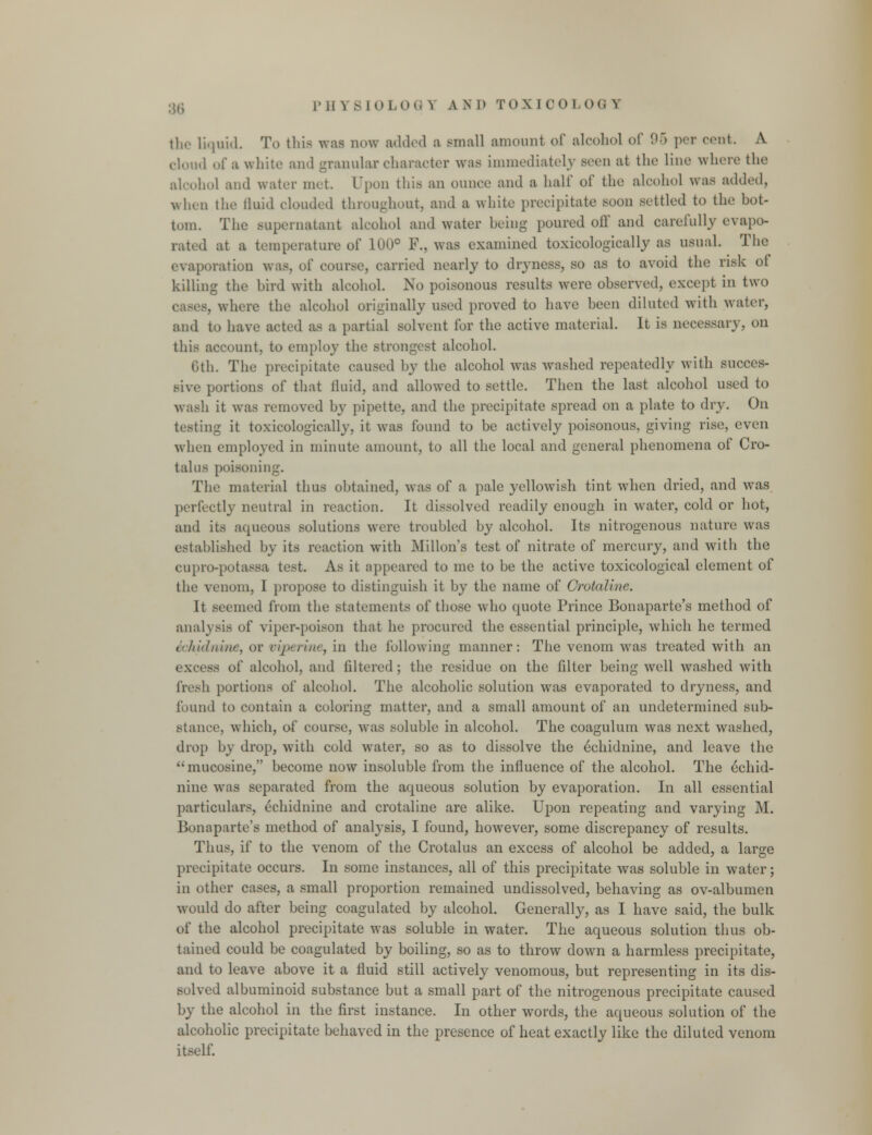 the liquid. To this was now added a small amount of alcohol of 95 per cent. A cloud of a white and granular character was immediately seen at the lino where the alcohol and water met. Upon this an ounce and a half of the alcohol was added, when the lluid clouded throughout, and a white precipitate soon settled to the bot- tom. The supernatant alcohol and water being poured off and carefully evapo- rated at a temperature of 100° F., was examined toxicologically as usual. The evaporation was, of course, carried nearly to dryness, so as to avoid the risk ot killing the bird with alcohol. No poisonous results were observed, except in two . where the alcohol originally used proved to have been diluted with water, and to have acted as a partial solvent for the active material. It is necessary, on this account, to employ the strongest alcohol. 6th. The precipitate caused by the alcohol was washed repeatedly with succes- sive portions of that fluid, and allowed to settle. Then the last alcohol used to wash it was removed by pipette, and the precipitate spread on a plate to dry. On testing it toxicologically, it was found to be actively poisonous, giving rise, even when employed in minute amount, to all the local and general phenomena of Cro- talus poisoning. The material thus obtained, was of a pale yellowish tint when dried, and was perfectly neutral in reaction. It dissolved readily enough in water, cold or hot, and its aqueous solutions were troubled by alcohol. Its nitrogenous nature was established by its reaction with Millon's test of nitrate of mercury, and with the cupro-potassa test. As it appeared to me to be the active toxicological clement of the venom, I propose to distinguish it by the name of Orotaline. It seemed from the statements of those who quote Prince Bonaparte's method of analysis of viper-poison that he procured the essential principle, which he termed ichidnme, or mperine, in the following manner: The venom was treated with an excess of alcohol, and filtered; the residue on the filter being well washed with fresh portions of alcohol. The alcoholic solution was evaporated to dryness, and found to contain a coloring matter, and a small amount of an undetermined sub- stance, which, of course, was soluble in alcohol. The coagulurn was next washed, drop by drop, with cold water, so as to dissolve the echidnine, and leave the mucosine, become now insoluble from the influence of the alcohol. The echid- nine was separated from the aqueous solution by evaporation. In all essential particulars, echidnine and crotaline are alike. Upon repeating and varying M. Bonaparte's method of analysis, I found, however, some discrepancy of results. Thus, if to the venom of the Crotalus an excess of alcohol be added, a large precipitate occurs. In some instances, all of this precipitate was soluble in water; in other cases, a small proportion remained undissolved, behaving as ov-albumen would do after being coagulated by alcohol. Generally, as I have said, the bulk of the alcohol precipitate was soluble in water. The aqueous solution thus ob- tained could be coagulated by boiling, so as to throw down a harmless precipitate, and to leave above it a fluid still actively venomous, but representing in its dis- solved albuminoid substance but a small part of the nitrogenous precipitate caused by the alcohol in the first instance. In other words, the aqueous solution of the alcoholic precipitate behaved in the presence of heat exactly like the diluted venom itself.